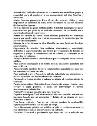 Mototriciclo: Vehículo automotor de tres ruedas con estabilidad propia y
capacidad para el conductor y un acompañante del tipo SideCar y
recreativo.
Multa: Sanción pecuniaria. Para efectos del presente código y salvo
disposición en contrario, la multa debe entenderse en salarios mínimos
diarios legales vigentes.
Nivel de emisión de gases contaminantes: Cantidad descargada de gases
contaminantes por parte de un vehículo automotor. Es establecida por la
autoridad ambiental competente.
Norma de emisión de ruido: Valor máximo permisible de intensidad
sonora que puede emitir un vehículo automotor. Es establecido por las
autoridades ambientales.
Número de serie: Número de iden tificación que cada fabricante le asigna
a un vehículo.
Organismos de tránsito: Son unidades administrativas municipales
distritales o departamentales que tienen por reglamento la función de
organizar y dirigir lo relacionado con el tránsito y transporte en su
respectiva jurisdicción.
Pasajero: Persona distinta del conductor que se transporta en un vehículo
público.
Paso a nivel: Intersección a un mismo nivel de una calle o carretera con
una vía férrea.
Paso peatonal a desnivel: Puente o túnel diseñado especialmente para que
los peatones atraviesen una vía.
Paso peatonal a nivel: Zona de la calzada delimitada por dispositivos y
marcas especiales con destino al cruce de peatones.
Parqueadero: Lugar público o privado destinado al estacionamiento de
vehículos.
Parada momentánea:Detención de un vehículo, sin apagar el motor, para
recoger o dejar personas o cosas, sin interrumpir el normal
funcionamiento del tránsito.
Peatón: Persona que transita a pie o por una vía.
Pequeños remolques: Vehículo no motorizado con capacidad hasta de una
tonelada, halado por un automotor y dotado de su sistema de luces
reflectivas y frenos.
Peso bruto vehicular: Peso de un vehículo provisto de combustible,
equipo auxiliar habitual y el máximo de carga.
Placa: Documento público con validez en todo el territorio nacional, el
cual identifica externa y privativamente un vehículo.
Prelación: Prioridad o preferencia que tiene una vía o vehículo con
 
