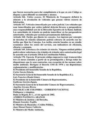 que fueren necesarias para dar cumplimiento a lo que en este Código se
dispone y para difundir su contenido y alcance.
Artículo 166. Vidrios oscuros. El Ministerio de Transporte definirá lo
atinente a la circulación de vehículos que posean vidrios oscuros de
fabricación.
Artículo 167. Vehículos inmovilizados por orden judicial. Los vehículos que
sean inmovilizados por orden judicial deberán llevarse a parqueaderos
cuya responsabilidad será de la Dirección Ejecutiva de la Rama Judicial.
Las autoridades de tránsito no podrán inmovilizar en los parqueaderos
autorizados, vehículos por acciones presuntamente delictuosas.
Artículo 168. Tarifas que fijarán los concejos. Los ingresos por concepto
de derechos de tránsito solamente podrán cobrarse de acuerdo con las
tarifas que fijen los Concejos. Las tarifas estarán basadas en un estudio
económico sobre los costos del servicio, con indicadores de eficiencia,
eficacia y economía.
Artículo 169. Sobretasa a los trámites de tránsito. Ninguna entidad pública
podrá cobrar sobretasas a los trámites de tránsito salvo autorización legal
de acuerdo con el artículo 338 de la Constitución Política.
Artículo 170. Vigencia. El presente código empezará a regir transcurridos
tres (3) meses contados a partir de su promulgación y deroga todas las
disposiciones que le sean contrarias, con excepción de las normas sobre
medio ambiente. Derógase el Decreto 1344 de 1970 y sus disposiciones
reglamentarias y modificatorias.
El Presidente del honorable Senado de la República,
Carlos García Orjuela.
El Secretario General del honorable Senado de la República (E.),
Luis Francisco Boada Gómez.
El Presidente de la honorable Cámara de Representantes,
Guillermo Gaviria Zapata.
El Secretario General de la honorable Cámara de Representantes,
Angelino Lizcano Rivera.
REPUBLICA DE COLOMBIA – GOBIERNO NACIONAL
Publíquese y cúmplase.
Dada en Bogotá, D. C., a 6 de agosto de 2002.
ANDRES PASTRANA ARANGO
El Ministro de Justicia y del Derecho,
Rómulo González Trujillo.
El Ministro de Hacienda y Crédito Público,
Juan Manuel Santos Calderón.
El Ministro del Medio Ambiente,
 