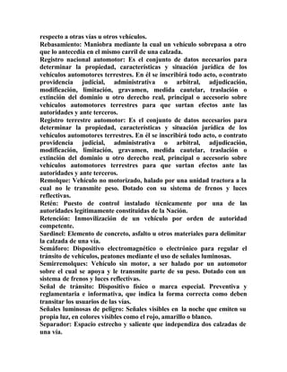 respecto a otras vías u otros vehículos.
Rebasamiento: Maniobra mediante la cual un vehículo sobrepasa a otro
que lo antecedía en el mismo carril de una calzada.
Registro nacional automotor: Es el conjunto de datos necesarios para
determinar la propiedad, características y situación jurídica de los
vehículos automotores terrestres. En él se inscribirá todo acto, ocontrato
providencia judicial, administrativa o arbitral, adjudicación,
modificación, limitación, gravamen, medida cautelar, traslación o
extinción del dominio u otro derecho real, principal o accesorio sobre
vehículos automotores terrestres para que surtan efectos ante las
autoridades y ante terceros.
Registro terrestre automotor: Es el conjunto de datos necesarios para
determinar la propiedad, características y situación jurídica de los
vehículos automotores terrestres. En él se inscribirá todo acto, o contrato
providencia judicial, administrativa o arbitral, adjudicación,
modificación, limitación, gravamen, medida cautelar, traslación o
extinción del dominio u otro derecho real, principal o accesorio sobre
vehículos automotores terrestres para que surtan efectos ante las
autoridades y ante terceros.
Remolque: Vehículo no motorizado, halado por una unidad tractora a la
cual no le transmite peso. Dotado con su sistema de frenos y luces
reflectivas.
Retén: Puesto de control instalado técnicamente por una de las
autoridades legítimamente constituidas de la Nación.
Retención: Inmovilización de un vehículo por orden de autoridad
competente.
Sardinel: Elemento de concreto, asfalto u otros materiales para delimitar
la calzada de una vía.
Semáforo: Dispositivo electromagnético o electrónico para regular el
tránsito de vehículos, peatones mediante el uso de señales luminosas.
Semirremolques: Vehículo sin motor, a ser halado por un automotor
sobre el cual se apoya y le transmite parte de su peso. Dotado con un
sistema de frenos y luces reflectivas.
Señal de tránsito: Dispositivo físico o marca especial. Preventiva y
reglamentaria e informativa, que indica la forma correcta como deben
transitar los usuarios de las vías.
Señales luminosas de peligro: Señales visibles en la noche que emiten su
propia luz, en colores visibles como el rojo, amarillo o blanco.
Separador: Espacio estrecho y saliente que independiza dos calzadas de
una vía.
 