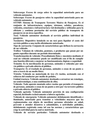 Sobrecarga: Exceso de carga sobre la capacidad autorizada para un
vehículo automotor.
Sobrecupo: Exceso de pasajeros sobre la capacidad autorizada para un
vehículo automotor.
STTMP: Sistema de Transporte Terrestre Masivo de Pasajeros. Es el
conjunto de infraestructura, equipos, sistemas, señales, paraderos,
vehículos, estaciones e infraestructura vial destinadas y utilizadas para la
eficiente y continua prestación del servicio público de transporte de
pasajeros en un área específica.
Taxi: Vehículo automotor destinado al servicio público individual de
pasajeros.
Taxímetro: Dispositivo instalado en un taxi para liquidar el costo del
servicio público a una tarifa oficialmente autorizada.
Tipo de carrocería: Conjunto de características que definen la carrocería
de un vehículo.
Tráfico: Volumen de vehículos, peatones, o productos que pasan por un
punto específico durante un periodo determinado.
Transformación de vehículo: Procedimiento físico y mecánico mediante el
cual un vehículo automotor puede ser modificado con el fin de cumplir
una función diferente o mejorar su funcionamiento, higiene o seguridad.
Tránsito: Es la movilización de personas, animales o vehículos por una
vía pública o privada abierta al público.
Transporte: Es el traslado de personas, animales o cosas de un punto a
otro a través de un medio físico.
Triciclo: Vehículo no motorizado de tres (3) ruedas, accionado con el
esfuerzo del conductor por medio de pedales,
Unidad tractora: Vehículo automotor destinado a arrastrar un remolque,
un semirremolque, o una combinación de ellos.
Vehículo: Todo aparato montado sobre ruedas que permite el transporte
de personas, animales o cosas de un punto a otro por vía terrestre pública
o privada abierta al público.
Vehículo agrícola: Vehículo automotor provisto de una configuración
especial, destinado exclusivamente a labores agrícolas.
Vehículo de emergencia: Vehículo automotor debidamente identificado e
iluminado, autorizado para transitar a velocidades mayores que las
reglamentadas con objeto de movilizar personas afectadas en salud,
prevenir o atender desastres o calamidades, o actividades policiales,
debidamente registrado como tal con las normas y características que
exige la actividad para la cual se matricule.
Vehículo de servicio particular: Vehículo automotor destinado a
 