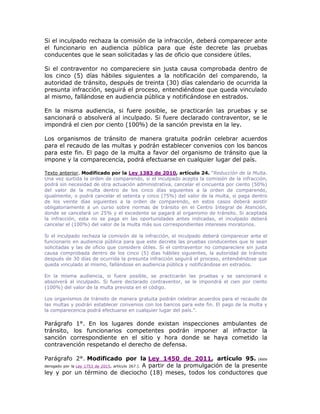 Si el inculpado rechaza la comisión de la infracción, deberá comparecer ante
el funcionario en audiencia pública para que éste decrete las pruebas
conducentes que le sean solicitadas y las de oficio que considere útiles.
Si el contraventor no compareciere sin justa causa comprobada dentro de
los cinco (5) días hábiles siguientes a la notificación del comparendo, la
autoridad de tránsito, después de treinta (30) días calendario de ocurrida la
presunta infracción, seguirá el proceso, entendiéndose que queda vinculado
al mismo, fallándose en audiencia pública y notificándose en estrados.
En la misma audiencia, si fuere posible, se practicarán las pruebas y se
sancionará o absolverá al inculpado. Si fuere declarado contraventor, se le
impondrá el cien por ciento (100%) de la sanción prevista en la ley.
Los organismos de tránsito de manera gratuita podrán celebrar acuerdos
para el recaudo de las multas y podrán establecer convenios con los bancos
para este fin. El pago de la multa a favor del organismo de tránsito que la
impone y la comparecencia, podrá efectuarse en cualquier lugar del país.
Texto anterior. Modificado por la Ley 1383 de 2010, artículo 24. “Reducción de la Multa.
Una vez surtida la orden de comparendo, si el inculpado acepta la comisión de la infracción,
podrá sin necesidad de otra actuación administrativa, cancelar el cincuenta por ciento (50%)
del valor de la multa dentro de los cinco días siguientes a la orden de comparendo,
igualmente, o podrá cancelar el setenta y cinco (75%) del valor de la multa, si paga dentro
de los veinte días siguientes a la orden de comparendo, en estos casos deberá asistir
obligatoriamente a un curso sobre normas de tránsito en el Centro Integral de Atención,
donde se cancelará un 25% y el excedente se pagará al organismo de tránsito. Si aceptada
la infracción, esta no se paga en las oportunidades antes indicadas, el inculpado deberá
cancelar el (100%) del valor de la multa más sus correspondientes intereses moratorios.
Si el inculpado rechaza la comisión de la infracción, el inculpado deberá comparecer ante el
funcionario en audiencia pública para que este decrete las pruebas conducentes que le sean
solicitadas y las de oficio que considere útiles. Si el contraventor no compareciere sin justa
causa comprobada dentro de los cinco (5) días hábiles siguientes, la autoridad de tránsito
después de 30 días de ocurrida la presunta infracción seguirá el proceso, entendiéndose que
queda vinculado al mismo, fallándose en audiencia pública y notificándose en estrados.
En la misma audiencia, si fuere posible, se practicarán las pruebas y se sancionará o
absolverá al inculpado. Si fuere declarado contraventor, se le impondrá el cien por ciento
(100%) del valor de la multa prevista en el código.
Los organismos de tránsito de manera gratuita podrán celebrar acuerdos para el recaudo de
las multas y podrán establecer convenios con los bancos para este fin. El pago de la multa y
la comparecencia podrá efectuarse en cualquier lugar del país.”.
Parágrafo 1°. En los lugares donde existan inspecciones ambulantes de
tránsito, los funcionarios competentes podrán imponer al infractor la
sanción correspondiente en el sitio y hora donde se haya cometido la
contravención respetando el derecho de defensa.
Parágrafo 2°. Modificado por la Ley 1450 de 2011, artículo 95. (éste
derogado por la Ley 1753 de 2015, artículo 267.). A partir de la promulgación de la presente
ley y por un término de dieciocho (18) meses, todos los conductores que
 