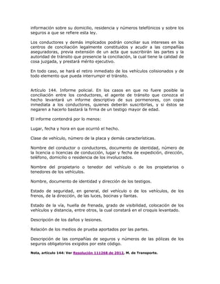 información sobre su domicilio, residencia y números telefónicos y sobre los
seguros a que se refiere esta ley.
Los conductores y demás implicados podrán conciliar sus intereses en los
centros de conciliación legalmente constituidos y acudir a las compañías
aseguradoras, previa extensión de un acta que suscribirán las partes y la
autoridad de tránsito que presencie la conciliación, la cual tiene la calidad de
cosa juzgada, y prestará mérito ejecutivo.
En todo caso, se hará el retiro inmediato de los vehículos colisionados y de
todo elemento que pueda interrumpir el tránsito.
Artículo 144. Informe policial. En los casos en que no fuere posible la
conciliación entre los conductores, el agente de tránsito que conozca el
hecho levantará un informe descriptivo de sus pormenores, con copia
inmediata a los conductores, quienes deberán suscribirlas, y si éstos se
negaren a hacerlo bastará la firma de un testigo mayor de edad.
El informe contendrá por lo menos:
Lugar, fecha y hora en que ocurrió el hecho.
Clase de vehículo, número de la placa y demás características.
Nombre del conductor o conductores, documento de identidad, número de
la licencia o licencias de conducción, lugar y fecha de expedición, dirección,
teléfono, domicilio o residencia de los involucrados.
Nombre del propietario o tenedor del vehículo o de los propietarios o
tenedores de los vehículos.
Nombre, documento de identidad y dirección de los testigos.
Estado de seguridad, en general, del vehículo o de los vehículos, de los
frenos, de la dirección, de las luces, bocinas y llantas.
Estado de la vía, huella de frenada, grado de visibilidad, colocación de los
vehículos y distancia, entre otros, la cual constará en el croquis levantado.
Descripción de los daños y lesiones.
Relación de los medios de prueba aportados por las partes.
Descripción de las compañías de seguros y números de las pólizas de los
seguros obligatorios exigidos por este código.
Nota, artículo 144: Ver Resolución 111268 de 2012, M. de Transporte.
 