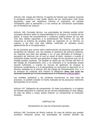 Artículo 145. Copias del informe. El agente de tránsito que hubiere conocido
el accidente remitirá a más tardar dentro de las veinticuatro (24) horas
siguientes, copia del respectivo informe al organismo de tránsito
competente para lo pertinente y a los centros de conciliación autorizados
por el Ministerio de Justicia”.
Artículo 146. Concepto técnico. Las autoridades de tránsito podrán emitir
conceptos técnicos sobre la responsabilidad en el choque y la cuantía de los
daños. A través del procedimiento y audiencia pública dentro de los diez
(10) días hábiles siguientes a la presentación del informe. En caso de
requerirse la práctica de pruebas éstas se realizarán en un término no
superior a los diez (10) días hábiles, notificado en estrados previo
agotamiento de la vía gubernativa.
En los procesos que versen sobre indemnización de perjuicios causados por
accidentes de tránsito, una vez dictada la sentencia de primera instancia,
sin importar que ésta sea apelada o no, el juez decretará el embargo y
secuestro del vehículo con el cual se causó el daño, siempre y cuando el
solicitante preste caución que garantice el pago de los perjuicios que con la
medida puedan causarse. Tal medida se regirá por las normas del libro IV
del Código de Procedimiento Civil, y se levantará si el condenado presta
caución suficiente, o cuando en recurso de apelación se revoque la
sentencia condenatoria o si el demandante no promueve la ejecución en el
término señalado en el artículo 335 del Código de Procedimiento Civil, o si
se extingue de cualquier otra manera la obligación. (Nota: Este inciso fue
declarado exequible por la Corte Constitucional en la Sentencia C-039 de 2004.)
Las medidas cautelares y las condenas económicas en esta clase de
procesos, no podrán exceder el monto indexado de los perjuicios realmente
demostrados en él mismo.
Artículo 147. Obligación de comparendo. En toda circunstancia, si el agente
de tránsito observare la violación de las normas establecidas en este código,
en caso de daños a cosas, podrá imponer un comparendo al conductor
infractor.
CAPITULO VII
Actualización en caso de infracciones penales
Artículo 148. Funciones de Policía Judicial. En caso de hechos que puedan
constituir infracción penal, las autoridades de tránsito tendrán las
 