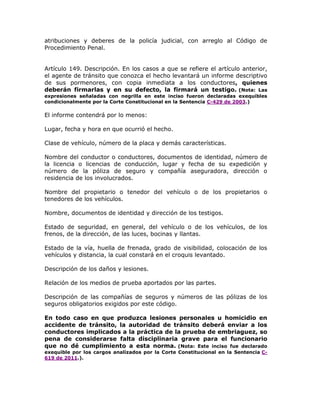 atribuciones y deberes de la policía judicial, con arreglo al Código de
Procedimiento Penal.
Artículo 149. Descripción. En los casos a que se refiere el artículo anterior,
el agente de tránsito que conozca el hecho levantará un informe descriptivo
de sus pormenores, con copia inmediata a los conductores, quienes
deberán firmarlas y en su defecto, la firmará un testigo. (Nota: Las
expresiones señaladas con negrilla en este inciso fueron declaradas exequibles
condicionalmente por la Corte Constitucional en la Sentencia C-429 de 2003.)
El informe contendrá por lo menos:
Lugar, fecha y hora en que ocurrió el hecho.
Clase de vehículo, número de la placa y demás características.
Nombre del conductor o conductores, documentos de identidad, número de
la licencia o licencias de conducción, lugar y fecha de su expedición y
número de la póliza de seguro y compañía aseguradora, dirección o
residencia de los involucrados.
Nombre del propietario o tenedor del vehículo o de los propietarios o
tenedores de los vehículos.
Nombre, documentos de identidad y dirección de los testigos.
Estado de seguridad, en general, del vehículo o de los vehículos, de los
frenos, de la dirección, de las luces, bocinas y llantas.
Estado de la vía, huella de frenada, grado de visibilidad, colocación de los
vehículos y distancia, la cual constará en el croquis levantado.
Descripción de los daños y lesiones.
Relación de los medios de prueba aportados por las partes.
Descripción de las compañías de seguros y números de las pólizas de los
seguros obligatorios exigidos por este código.
D a s 0529
En todo caso en que produzca lesiones personales u homicidio en
accidente de tránsito, la autoridad de tránsito deberá enviar a los
conductores implicados a la práctica de la prueba de embriaguez, so
pena de considerarse falta disciplinaria grave para el funcionario
que no dé cumplimiento a esta norma. (Nota: Este inciso fue declarado
exequible por los cargos analizados por la Corte Constitucional en la Sentencia C-
619 de 2011.).
 