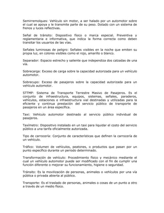 Semirremolques: Vehículo sin motor, a ser halado por un automotor sobre
el cual se apoya y le transmite parte de su peso. Dotado con un sistema de
frenos y luces reflectivas.
Señal de tránsito: Dispositivo físico o marca especial. Preventiva y
reglamentaria e informativa, que indica la forma correcta como deben
transitar los usuarios de las vías.
Señales luminosas de peligro: Señales visibles en la noche que emiten su
propia luz, en colores visibles como el rojo, amarillo o blanco.
Separador: Espacio estrecho y saliente que independiza dos calzadas de una
vía.
Sobrecarga: Exceso de carga sobre la capacidad autorizada para un vehículo
automotor.
Sobrecupo: Exceso de pasajeros sobre la capacidad autorizada para un
vehículo automotor.
STTMP: Sistema de Transporte Terrestre Masivo de Pasajeros. Es el
conjunto de infraestructura, equipos, sistemas, señales, paraderos,
vehículos, estaciones e infraestructura vial destinadas y utilizadas para la
eficiente y continua prestación del servicio público de transporte de
pasajeros en un área específica.
Taxi: Vehículo automotor destinado al servicio público individual de
pasajeros.
Taxímetro: Dispositivo instalado en un taxi para liquidar el costo del servicio
público a una tarifa oficialmente autorizada.
Tipo de carrocería: Conjunto de características que definen la carrocería de
un vehículo.
Tráfico: Volumen de vehículos, peatones, o productos que pasan por un
punto específico durante un periodo determinado.
Transformación de vehículo: Procedimiento físico y mecánico mediante el
cual un vehículo automotor puede ser modificado con el fin de cumplir una
función diferente o mejorar su funcionamiento, higiene o seguridad.
Tránsito: Es la movilización de personas, animales o vehículos por una vía
pública o privada abierta al público.
Transporte: Es el traslado de personas, animales o cosas de un punto a otro
a través de un medio físico.
 