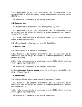 2.1.3. Realización de acciones comunitarias para la prevención de la
conducción bajo el influjo del alcohol o sustancias psicoactivas, durante treinta
(30) horas.
2.1.4. Inmovilización del vehículo por tres (3) días hábiles.
2.2. Segunda Vez
2.2.1. Suspensión de la licencia de conducción por seis (6) años.
2.2.2. Realización de acciones comunitarias para la prevención de la
conducción bajo el influjo del alcohol o sustancias psicoactivas, durante
cincuenta (50) horas.
2.2.3. Multa correspondiente a doscientos setenta (270) salarios mínimos
diarios legales vigentes (smdlv).
2.2.4. Inmovilización del vehículo por cinco (5) días hábiles.
2.3. Tercera Vez
2.3.1. Cancelación de la licencia de conducción.
2.3.2. Realización de acciones comunitarias para la prevención de la
conducción bajo el influjo del alcohol o sustancias psicoactivas, durante
sesenta (60) horas.
2.3.3. Multa correspondiente a trescientos sesenta (360) salarios mínimos
diarios legales vigentes (smdlv).
2.3.4. Inmovilización del vehículo por diez (10) días hábiles.
3. Segundo grado de embriaguez, entre 100 y 149 mg de etanol/100 ml de
sangre total, se impondrá:
3.1. Primera Vez
3.1.1. Suspensión de la licencia de conducción por cinco (5) años.
3.1.2. Realización de acciones comunitarias para la prevención de la
conducción bajo el influjo del alcohol o sustancias psicoactivas, durante
cuarenta (40) horas.
3.1.3. Multa correspondiente a trescientos sesenta (360) salarios mínimos
diarios legales vigentes (smdlv).
3.1.4. Inmovilización del vehículo por seis (6) días hábiles.
 