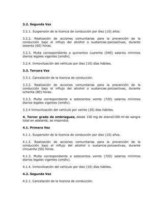 3.2. Segunda Vez
3.2.1. Suspensión de la licencia de conducción por diez (10) años.
3.2.2. Realización de acciones comunitarias para la prevención de la
conducción bajo el influjo del alcohol o sustancias psicoactivas, durante
sesenta (60) horas.
3.2.3. Multa correspondiente a quinientos cuarenta (540) salarios mínimos
diarios legales vigentes (smdlv).
3.2.4. Inmovilización del vehículo por diez (10) días hábiles.
3.3. Tercera Vez
3.3.1. Cancelación de la licencia de conducción.
3.3.2. Realización de acciones comunitarias para la prevención de la
conducción bajo el influjo del alcohol o sustancias psicoactivas, durante
ochenta (80) horas.
3.3.3. Multa correspondiente a setecientos veinte (720) salarios mínimos
diarios legales vigentes (smdlv).
3.3.4 Inmovilización del vehículo por veinte (20) días hábiles.
4. Tercer grado de embriaguez, desde 150 mg de etanol/100 ml de sangre
total en adelante, se impondrá:
4.1. Primera Vez
4.1.1. Suspensión de la licencia de conducción por diez (10) años.
4.1.2. Realización de acciones comunitarias para la prevención de la
conducción bajo el influjo del alcohol o sustancia psicoactivas, durante
cincuenta (50) horas.
4.1.3. Multa correspondiente a setecientos veinte (720) salarios mínimos
diarios legales vigentes (smdlv).
4.1.4. Inmovilización del vehículo por diez (10) días hábiles.
4.2. Segunda Vez
4.2.1. Cancelación de la licencia de conducción.
 