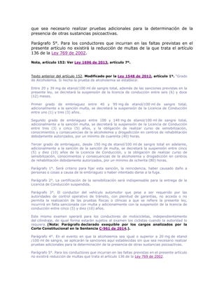 que sea necesario realizar pruebas adicionales para la determinación de la
presencia de otras sustancias psicoactivas.
Parágrafo 5°. Para los conductores que incurran en las faltas previstas en el
presente artículo no existirá la reducción de multas de la que trata el artículo
136 de la Ley 769 de 2002.
Nota, artículo 152: Ver Ley 1696 de 2013, artículo 7º.
Texto anterior del artículo 152. Modificado por la Ley 1548 de 2012, artículo 1º. “Grado
de Alcoholemia. Si hecha la prueba de alcoholemia se establece:
Entre 20 y 39 mg de etanol/100 ml de sangre total, además de las sanciones previstas en la
presente ley, se decretará la suspensión de la licencia de conducción entre seis (6) y doce
(12) meses.
Primer grado de embriaguez entre 40 y 99 mg de etanol/100 ml de sangre total,
adicionalmente a la sanción multa, se decretará la suspensión de la Licencia de Conducción
entre uno (1) y tres (3) años.
Segundo grado de embriaguez entre 100 y 149 mg de etanol/100 ml de sangre total,
adicionalmente a la sanción multa, se decretará la suspensión de la Licencia de Conducción
entre tres (3) y cinco (5) años, y la obligación de realizar curso de sensibilización,
conocimientos y consecuencias de la alcoholemia y drogadicción en centros de rehabilitación
debidamente autorizados, por un mínimo de cuarenta (40) horas.
Tercer grado de embriaguez, desde 150 mg de etanol/100 ml de sangre total en adelante,
adicionalmente a la sanción de la sanción de multa, se decretará la suspensión entre cinco
(5) y diez (10) años de la Licencia de Conducción, y la obligación de realizar curso de
sensibilización, conocimientos y consecuencias de la alcoholemia y drogadicción en centros
de rehabilitación debidamente autorizados, por un mínimo de ochenta (80) horas.
Parágrafo 1°. Será criterio para fijar esta sanción, la reincidencia, haber causado daño a
personas o cosas a causa de la embriaguez o haber intentado darse a la fuga.
Parágrafo 2°. La certificación de la sensibilización será indispensable para la entrega de la
Licencia de Conducción suspendida.
Parágrafo 3°. El conductor del vehículo automotor que pese a ser requerido por las
autoridades de control operativo de tránsito, con plenitud de garantías, no acceda o no
permita la realización de las pruebas físicas o clínicas a que se refiere la presente ley,
incurrirá en falta sancionada con multa y adicionalmente con la suspensión de la licencia de
conducción entre cinco (5) y diez (10) años.
Este mismo examen operará para los conductores de motocicletas, independientemente
del cilindraje, de igual forma estarán sujetos al examen los ciclistas cuando la autoridad lo
requiera. (Nota: Parágrafo declarado exequible por los cargos analizados por la
Corte Constitucional en la Sentencia C-961 de 2014.).
Parágrafo 4°. En el evento en que la alcoholemia sea igual o superior a 20 mg de etanol
/100 ml de sangre, se aplicarán la sanciones aquí establecidas sin que sea necesario realizar
pruebas adicionales para la determinación de la presencia de otras sustancias psicoactivas.
Parágrafo 5°. Para los conductores que incurran en las faltas previstas en el presente artículo
no existirá reducción de multas que trata el artículo 136 de la Ley 769 de 2002.
 