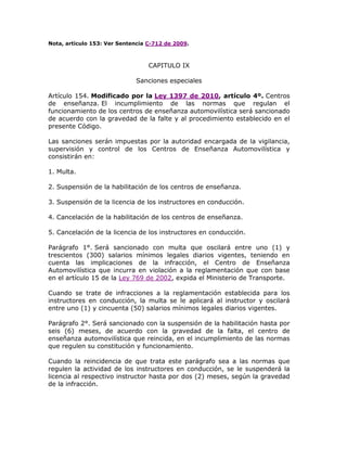 Nota, artículo 153: Ver Sentencia C-712 de 2009.
CAPITULO IX
Sanciones especiales
Artículo 154. Modificado por la Ley 1397 de 2010, artículo 4º. Centros
de enseñanza. El incumplimiento de las normas que regulan el
funcionamiento de los centros de enseñanza automovilística será sancionado
de acuerdo con la gravedad de la falte y al procedimiento establecido en el
presente Código.
Las sanciones serán impuestas por la autoridad encargada de la vigilancia,
supervisión y control de los Centros de Enseñanza Automovilística y
consistirán en:
1. Multa.
2. Suspensión de la habilitación de los centros de enseñanza.
3. Suspensión de la licencia de los instructores en conducción.
4. Cancelación de la habilitación de los centros de enseñanza.
5. Cancelación de la licencia de los instructores en conducción.
Parágrafo 1°. Será sancionado con multa que oscilará entre uno (1) y
trescientos (300) salarios mínimos legales diarios vigentes, teniendo en
cuenta las implicaciones de la infracción, el Centro de Enseñanza
Automovilística que incurra en violación a la reglamentación que con base
en el artículo 15 de la Ley 769 de 2002, expida el Ministerio de Transporte.
Cuando se trate de infracciones a la reglamentación establecida para los
instructores en conducción, la multa se le aplicará al instructor y oscilará
entre uno (1) y cincuenta (50) salarios mínimos legales diarios vigentes.
Parágrafo 2°. Será sancionado con la suspensión de la habilitación hasta por
seis (6) meses, de acuerdo con la gravedad de la falta, el centro de
enseñanza automovilística que reincida, en el incumplimiento de las normas
que regulen su constitución y funcionamiento.
Cuando la reincidencia de que trata este parágrafo sea a las normas que
regulen la actividad de los instructores en conducción, se le suspenderá la
licencia al respectivo instructor hasta por dos (2) meses, según la gravedad
de la infracción.
 