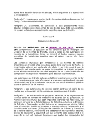 Toma de la decisión dentro de los seis (6) meses siguientes a la apertura de
la investigación.
Parágrafo 1°. Los recursos se ejercitarán de conformidad con las normas del
Código Contencioso Administrativo.
Parágrafo 2°. Igualmente, se someterán a este procedimiento todas
aquellas infracciones de las normas de este Código que, dada su naturaleza,
no tengan señalado un procedimiento específico para su definición.
CAPITULO X
Ejecución de la sanción
Artículo 159. Modificado por el Decreto 19 de 2012, artículo
206. Cumplimiento. La ejecución de las sanciones que se impongan por
violación de las normas de tránsito, estará a cargo de las autoridades de
tránsito de la jurisdicción donde se cometió el hecho, quienes estarán
investidas de jurisdicción coactiva para el cobro, cuando ello fuere
necesario.
Las sanciones impuestas por infracciones a las normas de tránsito
prescribirán en tres (3) años contados a partir de la ocurrencia del hecho; la
prescripción deberá ser declarada de oficio y se interrumpirá con la
notificación del mandamiento de pago. La autoridad de tránsito no podrá
iniciar el cobro coactivo de sanciones respecto de las cuales se encuentren
configurados los supuestos necesarios para declarar su prescripción.
Las autoridades de tránsito deberán establecer públicamente a más tardar
en el mes de enero de cada año, planes y programas destinados al cobro de
dichas sanciones y dentro de este mismo periodo rendirán cuentas públicas
sobre la ejecución de los mismos.
Parágrafo 1. Las autoridades de tránsito podrán contratar el cobro de las
multas que se impongan por la comisión de infracciones de tránsito.
Parágrafo 2. Las multas serán de propiedad exclusiva de los organismos de
tránsito donde se cometió la infracción de acuerdo con su jurisdicción. El
monto de aquellas multas que sean impuestas sobre las vías nacionales, por
parte del personal de la Policía Nacional de Colombia, adscrito a la Dirección
de Tránsito y Transporte, se distribuirá en un cincuenta por ciento (50%)
para el municipio donde se entregue el correspondiente comparendo y el
otro cincuenta por ciento (50%) para la Dirección de Tránsito y Transporte
de la Policía Nacional, con destino a la capacitación de su personal adscrito,
planes de educación y seguridad vial que adelante esta especialidad a lo
largo de la red vial nacional, locaciones que suplan las necesidades del
 