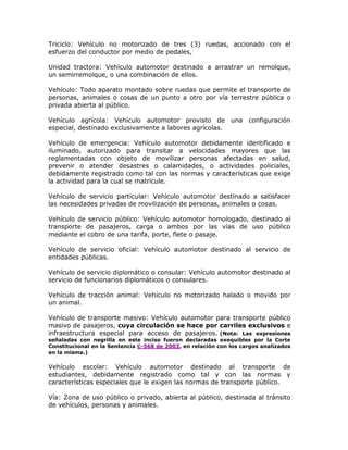 Triciclo: Vehículo no motorizado de tres (3) ruedas, accionado con el
esfuerzo del conductor por medio de pedales,
Unidad tractora: Vehículo automotor destinado a arrastrar un remolque,
un semirremolque, o una combinación de ellos.
Vehículo: Todo aparato montado sobre ruedas que permite el transporte de
personas, animales o cosas de un punto a otro por vía terrestre pública o
privada abierta al público.
Vehículo agrícola: Vehículo automotor provisto de una configuración
especial, destinado exclusivamente a labores agrícolas.
Vehículo de emergencia: Vehículo automotor debidamente identificado e
iluminado, autorizado para transitar a velocidades mayores que las
reglamentadas con objeto de movilizar personas afectadas en salud,
prevenir o atender desastres o calamidades, o actividades policiales,
debidamente registrado como tal con las normas y características que exige
la actividad para la cual se matricule.
Vehículo de servicio particular: Vehículo automotor destinado a satisfacer
las necesidades privadas de movilización de personas, animales o cosas.
Vehículo de servicio público: Vehículo automotor homologado, destinado al
transporte de pasajeros, carga o ambos por las vías de uso público
mediante el cobro de una tarifa, porte, flete o pasaje.
Vehículo de servicio oficial: Vehículo automotor destinado al servicio de
entidades públicas.
Vehículo de servicio diplomático o consular: Vehículo automotor destinado al
servicio de funcionarios diplomáticos o consulares.
Vehículo de tracción animal: Vehículo no motorizado halado o movido por
un animal.
Vehículo de transporte masivo: Vehículo automotor para transporte público
masivo de pasajeros, cuya circulación se hace por carriles exclusivos e
infraestructura especial para acceso de pasajeros. (Nota: Las expresiones
señaladas con negrilla en este inciso fueron declaradas exequibles por la Corte
Constitucional en la Sentencia C-568 de 2003, en relación con los cargos analizados
en la misma.)
Vehículo escolar: Vehículo automotor destinado al transporte de
estudiantes, debidamente registrado como tal y con las normas y
características especiales que le exigen las normas de transporte público.
Vía: Zona de uso público o privado, abierta al público, destinada al tránsito
de vehículos, personas y animales.
 