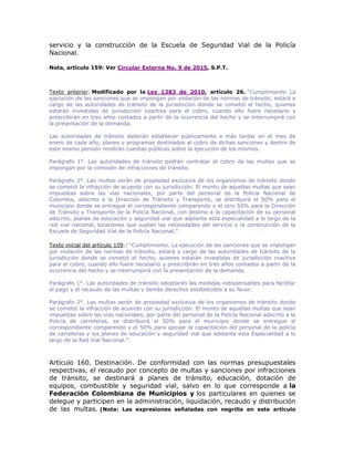 servicio y la construcción de la Escuela de Seguridad Vial de la Policía
Nacional.
Nota, artículo 159: Ver Circular Externa No. 9 de 2015, S.P.T.
Texto anterior. Modificado por la Ley 1383 de 2010, artículo 26. “Cumplimiento. La
ejecución de las sanciones que se impongan por violación de las normas de tránsito, estará a
cargo de las autoridades de tránsito de la jurisdicción donde se cometió el hecho, quienes
estarán investidas de jurisdicción coactiva para el cobro, cuando ello fuere necesario y
prescribirán en tres años contados a partir de la ocurrencia del hecho y se interrumpirá con
la presentación de la demanda.
Las autoridades de tránsito deberán establecer públicamente a más tardar en el mes de
enero de cada año, planes y programas destinados al cobro de dichas sanciones y dentro de
este mismo periodo rendirán cuentas públicas sobre la ejecución de los mismos.
Parágrafo 1°. Las autoridades de tránsito podrán contratar el cobro de las multas que se
impongan por la comisión de infracciones de tránsito.
Parágrafo 2°. Las multas serán de propiedad exclusiva de los organismos de tránsito donde
se cometió la infracción de acuerdo con su jurisdicción. El monto de aquellas multas que sean
impuestas sobre las vías nacionales, por parte del personal de la Policía Nacional de
Colombia, adscrito a la Dirección de Tránsito y Transporte, se distribuirá el 50% para el
municipio donde se entregue el correspondiente comparendo y el otro 50% para la Dirección
de Tránsito y Transporte de la Policía Nacional, con destino a la capacitación de su personal
adscrito, planes de educación y seguridad vial que adelante esta especialidad a lo largo de la
red vial nacional, locaciones que suplan las necesidades del servicio y la construcción de la
Escuela de Seguridad Vial de la Policía Nacional.”.
Texto inicial del artículo 159.: “Cumplimiento. La ejecución de las sanciones que se impongan
por violación de las normas de tránsito, estará a cargo de las autoridades de tránsito de la
jurisdicción donde se cometió el hecho, quienes estarán investidas de jurisdicción coactiva
para el cobro, cuando ello fuere necesario y prescribirán en tres años contados a partir de la
ocurrencia del hecho y se interrumpirá con la presentación de la demanda.
Parágrafo 1°. Las autoridades de tránsito adoptarán las medidas indispensables para facilitar
el pago y el recaudo de las multas y demás derechos establecidos a su favor.
D a s 0529
Parágrafo 2°. Las multas serán de propiedad exclusiva de los organismos de tránsito donde
se cometió la infracción de acuerdo con su jurisdicción. El monto de aquellas multas que sean
impuestas sobre las vías nacionales, por parte del personal de la Policía Nacional adscrito a la
Policía de carreteras, se distribuirá el 50% para el municipio donde se entregue el
correspondiente comparendo y el 50% para apoyar la capacitación del personal de la policía
de carreteras y los planes de educación y seguridad vial que adelanta esta Especialidad a lo
largo de la Red Vial Nacional.”.
Artículo 160. Destinación. De conformidad con las normas presupuestales
respectivas, el recaudo por concepto de multas y sanciones por infracciones
de tránsito, se destinará a planes de tránsito, educación, dotación de
equipos, combustible y seguridad vial, salvo en lo que corresponde a la
Federación Colombiana de Municipios y los particulares en quienes se
delegue y participen en la administración, liquidación, recaudo y distribución
de las multas. (Nota: Las expresiones señaladas con negrilla en este artículo
 