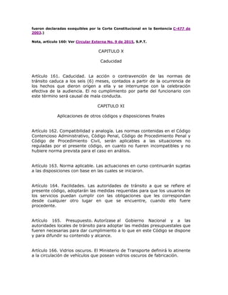 fueron declaradas exequibles por la Corte Constitucional en la Sentencia C-477 de
2003.)
Nota, artículo 160: Ver Circular Externa No. 9 de 2015, S.P.T.
CAPITULO X
Caducidad
Artículo 161. Caducidad. La acción o contravención de las normas de
tránsito caduca a los seis (6) meses, contados a partir de la ocurrencia de
los hechos que dieron origen a ella y se interrumpe con la celebración
efectiva de la audiencia. El no cumplimiento por parte del funcionario con
este término será causal de mala conducta.
CAPITULO XI
Aplicaciones de otros códigos y disposiciones finales
Artículo 162. Compatibilidad y analogía. Las normas contenidas en el Código
Contencioso Administrativo, Código Penal, Código de Procedimiento Penal y
Código de Procedimiento Civil, serán aplicables a las situaciones no
reguladas por el presente código, en cuanto no fueren incompatibles y no
hubiere norma prevista para el caso en análisis.
Artículo 163. Norma aplicable. Las actuaciones en curso continuarán sujetas
a las disposiciones con base en las cuales se iniciaron.
Artículo 164. Facilidades. Las autoridades de tránsito a que se refiere el
presente código, adoptarán las medidas requeridas para que los usuarios de
los servicios puedan cumplir con las obligaciones que les correspondan
desde cualquier otro lugar en que se encuentre, cuando ello fuere
procedente.
Artículo 165. Presupuesto. Autorízase al Gobierno Nacional y a las
autoridades locales de tránsito para adoptar las medidas presupuestales que
fueren necesarias para dar cumplimiento a lo que en este Código se dispone
y para difundir su contenido y alcance.
Artículo 166. Vidrios oscuros. El Ministerio de Transporte definirá lo atinente
a la circulación de vehículos que posean vidrios oscuros de fabricación.
 