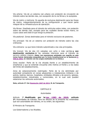 Vía arteria: Vía de un sistema vial urbano con prelación de circulación de
tránsito sobre las demás vías, con excepción de la vía férrea y la autopista.
Vía de metro o metrovía: Es aquella de exclusiva destinación para las líneas
de metro, independientemente de su configuración y que hacen parte
integral de su infraestructura de operación.
Vía férrea: Diseñada para el tránsito de vehículos sobre rieles, con prelación
sobre las demás vías, excepto para las ciudades donde existe metro, en
cuyos casos será éste el que tenga la prelación.
Vía peatonal: Zonas destinadas para el tránsito exclusivo de peatones.
Vía principal: Vía de un sistema con prelación de tránsito sobre las vías
ordinarias.
Vía ordinaria: La que tiene tránsito subordinado a las vías principales.
Vía troncal: Vía de dos (2) calzadas con ocho o más carriles y con
destinación exclusiva de las calzadas interiores para el tránsito de
servicio público masivo. (Nota: Las expresiones señaladas con negrilla en este
inciso fueron declaradas exequibles por la Corte Constitucional en la Sentencia C-
568 de 2003, en relación con los cargos analizados en la misma.)
Zona escolar: Parte de la vía situada frente a un establecimiento de
enseñanza y que se extiende cincuenta (50) metros al frente y a los lados
del límite del establecimiento.
Zona de estacionamiento restringido: Parte de la vía delimitada por
autoridad competente en zonas adyacentes a instalaciones militares o de
policía, teatros, bancos, hospitales, entidades oficiales y de socorro, iglesias,
establecimientos industriales y comerciales, en la cual solo pueden
estacionar los vehículos autorizados.
Nota, artículo 2º: Ver Resolución 1667 de 2014, M. de Transporte.
CAPITULO II
Autoridades
Artículo 3°. Modificado por la Ley 1383 de 2010, artículo
2º. Autoridades de tránsito. Para los efectos de la presente ley entiéndase
que son autoridades de tránsito, en su orden, las siguientes:
El Ministro de Transporte.
Los Gobernadores y los Alcaldes.
 
