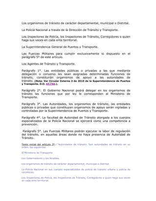 Los organismos de tránsito de carácter departamental, municipal o Distrital.
La Policía Nacional a través de la Dirección de Tránsito y Transporte.
Los Inspectores de Policía, los Inspectores de Tránsito, Corregidores o quien
haga sus veces en cada ente territorial.
La Superintendencia General de Puertos y Transporte.
Las Fuerzas Militares para cumplir exclusivamente lo dispuesto en el
parágrafo 5° de este artículo.
Los Agentes de Tránsito y Transporte.
Parágrafo 1°. Las entidades públicas o privadas a las que mediante
delegación o convenio les sean asignadas determinadas funciones de
tránsito, constituirán organismos de apoyo a las autoridades de
tránsito. (Nota: Ver Circular Externa 3 de 2010 de la Superintendencia de Puertos
y Transporte. D.O. 47.744.).
Parágrafo 2°. El Gobierno Nacional podrá delegar en los organismos de
tránsito las funciones que por ley le corresponden al Ministerio de
Transporte.
Parágrafo 3°. Las Autoridades, los organismos de tránsito, las entidades
públicas o privadas que constituyan organismos de apoyo serán vigiladas y
controladas por la Superintendencia de Puertos y Transporte.
Parágrafo 4°. La facultad de Autoridad de Tránsito otorgada a los cuerpos
especializados de la Policía Nacional se ejercerá como una competencia a
prevención.
Parágrafo 5°. Las Fuerzas Militares podrán ejecutar la labor de regulación
del tránsito, en aquellas áreas donde no haya presencia de Autoridad de
Tránsito.
LEXBASE
Texto inicial del artículo 3º.: “Autoridades de tránsito. Son autoridades de tránsito en su
orden, las siguientes:
El Ministerio de Transporte
Los Gobernadores y los Alcaldes.
Los organismos de tránsito de carácter departamental, municipal o distrital.
La Policía Nacional en sus cuerpos especializados de policía de tránsito urbano y policía de
carreteras.
Los Inspectores de Policía, los Inspectores de Tránsito, Corregidores o quien haga sus veces
en cada ente territorial.
 