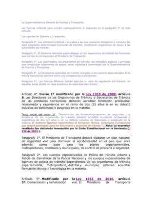 La Superintendencia General de Puertos y Transporte.
Las fuerzas militares para cumplir exclusivamente lo dispuesto en el parágrafo 5° de este
artículo.
Los agentes de Tránsito y Transporte.
Parágrafo 1°. Las entidades públicas o privadas a las que mediante delegación o convenio les
sean asignadas determinadas funciones de tránsito, constituirán organismos de apoyo a las
autoridades de tránsito.
Parágrafo 2°. El Gobierno Nacional podrá delegar en los organismos de tránsito las funciones
que por ley le corresponden al Ministerio de Transporte.
Parágrafo 3°. Las autoridades, los organismos de tránsito, las entidades públicas o privadas
que constituyan organismos de apoyo, serán vigiladas y controladas por la Superintendencia
de Puertos y Transporte.
Parágrafo 4°. La facultad de autoridad de tránsito otorgada a los cuerpos especializados de la
Policía Nacional se ejercerá como una competencia a prevención.
Parágrafo 5°. Las Fuerzas Militares podrán ejecutar la labor de regulación del tránsito, en
aquellas áreas donde no haya presencia de autoridad de tránsito.”.
Artículo 4°. Inciso 1º modificado por la Ley 1310 de 2009, artículo
8. Los Directores de los Organismos de Tránsito o Secretarías de Tránsito
de las entidades territoriales deberán acreditar formación profesional
relacionada y experiencia en el ramo de dos (2) años o en su defecto
estudios de diplomado o posgrado en la materia.
Texto inicial del inciso 1º.. “Acreditación de formación-programas de seguridad. Los
directores de los organismos de tránsito deberán acreditar formación profesional o
experiencia de dos (2) años o en su defecto estudios de diplomado o postgrado en la
materia. El Gobierno Nacional reglamentará la formación técnica, tecnológica o profesional
que deberá acreditarse para ser funcionario o autoridad de tránsito.”. (Nota: La expresión
resaltada fue declarada inexequible por la Corte Constitucional en la Sentencia C-
530 de 2003.).
Parágrafo 1°. El Ministerio de Transporte deberá elaborar un plan nacional
de seguridad vial para disminuir la accidentalidad en el país que sirva
además como base para los planes departamentales,
metropolitanos, distritales y municipales, de control de piratería e ilegalidad.
Parágrafo 2°. Los cuerpos especializados de Policía de tránsito urbano y
Policía de Carreteras de la Policía Nacional y los cuerpos especializados de
agentes de policía de tránsito dependientes de los organismos de tránsito
departamental, metropolitano, distrital y municipal, deberán acreditar
formación técnica o tecnológica en la materia.
Artículo 5°. Modificado por la Ley 1383 de 2010, artículo
3º. Demarcación y señalización vial. El Ministerio de Transporte
 