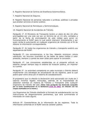 6. Registro Nacional de Centros de Enseñanza Automovilística.
7. Registro Nacional de Seguros.
8. Registro Nacional de personas naturales o jurídicas, públicas o privadas
que prestan servicios al sector público.
9. Registro Nacional de Remolques y Semirremolques.
10. Registro Nacional de Accidentes de Tránsito.
Parágrafo 1°. El Ministerio de Transporte tendrá un plazo de dos (2) años
prorrogables por una sola vez por un término de un (1) año, contados a
partir de la fecha de promulgación de este código para poner en
funcionamiento el RUNT para lo cual podrá intervenir directamente o por
quien reciba la autorización en cualquier organismo de tránsito con el fin de
obtener la información correspondiente.
Parágrafo 2°. En todos los organismos de tránsito y transporte existirá una
dependencia del RUNT.
Parágrafo 3°. Los concesionarios, si los hay, deberán reconocer, previa
valoración, los recursos invertidos en las bases de datos traídos a valor
presente, siempre y cuando les sean útiles para operar la concesión.
Parágrafo 4°. Las concesiones establecidas en el presente artículo se
deberán otorgar siempre bajo el sistema de licitación pública, sin importar
su cuantía.
Parágrafo 5°. La autoridad competente en cada municipio o Distrito deberá
implementar una estrategia de actualización de los registros, para lo cual
podrá optar entre otros por el sistema de autodeclaración.
El propietario que no efectúe la declaración será sancionado con multa de 2
salarios mínimos legales mensuales, además de la imposibilidad de
adelantar trámites en materia de Tránsito y Transporte ante cualquier
organismo de tránsito del país. (Nota: Este parágrafo fue declarado exequible
por la Corte Constitucional en la Sentencia C-526 de 2003, en relación con los
cargos analizados en la misma.) LEXBASE
Los Organismos de Tránsito diseñarán el formato de autodeclaración con las
instrucciones de diligenciamiento pertinentes, que será suministrado al
interesado sin costo alguno.
Artículo 9°. Características de la información de los registros. Toda la
información contenida en el RUNT será de carácter público.
 