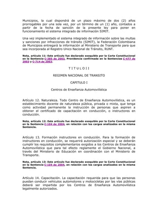Municipios, la cual dispondrá de un plazo máximo de dos (2) años
prorrogables por una sola vez, por un término de un (1) año, contados a
partir de la fecha de sanción de la presente ley para poner en
funcionamiento el sistema integrado de información SIMIT.
Una vez implementado el sistema integrado de información sobre las multas
y sanciones por infracciones de tránsito (SIMIT), la Federación Colombiana
de Municipios entregará la información al Ministerio de Transporte para que
sea incorporada al Registro Unico Nacional de Tránsito, RUNT.
Nota, artículo 11: Este artículo fue declarado exequible por la Corte Constitucional
en la Sentencia C-385 de 2003, Providencia confirmada en la Sentencias C-477 de
2003 y C-714 de 2003.
T I T U L O I I
REGIMEN NACIONAL DE TRANSITO
CAPITULO I
Centros de Enseñanza Automovilística
Artículo 12. Naturaleza. Todo Centro de Enseñanza Automovilística, es un
establecimiento docente de naturaleza pública, privada o mixta, que tenga
como actividad permanente la instrucción de personas que aspiren a
obtener el certificado de capacitación en conducción, o instructores en
conducción.
Nota, artículo 12: Este artículo fue declarado exequible por la Corte Constitucional
en la Sentencia C-104 de 2004, en relación con los cargos analizados en la misma
Sentencia.
Artículo 13. Formación instructores en conducción. Para la formación de
instructores en conducción, se requerirá autorización especial y se deberán
cumplir los requisitos complementarios exigidos a los Centros de Enseñanza
Automovilística que para tal efecto reglamente el Gobierno Nacional, a
través del Ministerio de Educación en coordinación con el Ministerio de
Transporte.
Nota, artículo 13: Este artículo fue declarado exequible por la Corte Constitucional
en la Sentencia C-104 de 2004, en relación con los cargos analizados en la misma
Sentencia.
Artículo 14. Capacitación. La capacitación requerida para que las personas
puedan conducir vehículos automotores y motocicletas por las vías públicas
deberá ser impartida por los Centros de Enseñanza Automovilística
legalmente autorizados.
 