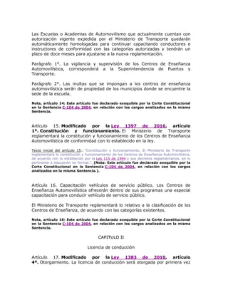 Las Escuelas o Academias de Automovilismo que actualmente cuentan con
autorización vigente expedida por el Ministerio de Transporte quedarán
automáticamente homologadas para continuar capacitando conductores e
instructores de conformidad con las categorías autorizadas y tendrán un
plazo de doce meses para ajustarse a la nueva reglamentación.
Parágrafo 1°. La vigilancia y supervisión de los Centros de Enseñanza
Automovilística, corresponderá a la Superintendencia de Puertos y
Transporte.
Parágrafo 2°. Las multas que se impongan a los centros de enseñanza
automovilística serán de propiedad de los municipios donde se encuentre la
sede de la escuela.
Nota, artículo 14: Este artículo fue declarado exequible por la Corte Constitucional
en la Sentencia C-104 de 2004, en relación con los cargos analizados en la misma
Sentencia.
Artículo 15. Modificado por la Ley 1397 de 2010, artículo
1º. Constitución y funcionamiento. El Ministerio de Transporte
reglamentará la constitución y funcionamiento de los Centros de Enseñanza
Automovilística de conformidad con lo establecido en la ley.
Texto inicial del artículo 15.: “Constitución y funcionamiento. El Ministerio de Transporte
reglamentará la constitución y funcionamiento de los Centros de Enseñanza Automovilística,
de acuerdo con lo establecido por la Ley 115 de 1994 y sus decretos reglamentarios, en lo
pertinente a educación no formal.”. (Nota: Este artículo fue declarado exequible por la
Corte Constitucional en la Sentencia C-104 de 2004, en relación con los cargos
analizados en la misma Sentencia.).
Artículo 16. Capacitación vehículos de servicio público. Los Centros de
Enseñanza Automovilística ofrecerán dentro de sus programas una especial
capacitación para conducir vehículo de servicio público.
El Ministerio de Transporte reglamentará lo relativo a la clasificación de los
Centros de Enseñanza, de acuerdo con las categorías existentes.
Nota, artículo 16: Este artículo fue declarado exequible por la Corte Constitucional
en la Sentencia C-104 de 2004, en relación con los cargos analizados en la misma
Sentencia.
CAPITULO II
Licencia de conducción
Artículo 17. Modificado por la Ley 1383 de 2010, artículo
4º. Otorgamiento. La licencia de conducción será otorgada por primera vez
 