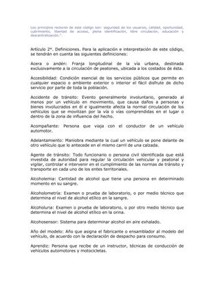 Los principios rectores de este código son: seguridad de los usuarios, calidad, oportunidad,
cubrimiento, libertad de acceso, plena identificación, libre circulación, educación y
descentralización.”.
Artículo 2°. Definiciones. Para la aplicación e interpretación de este código,
se tendrán en cuenta las siguientes definiciones:
Acera o andén: Franja longitudinal de la vía urbana, destinada
exclusivamente a la circulación de peatones, ubicada a los costados de ésta.
Accesibilidad: Condición esencial de los servicios públicos que permite en
cualquier espacio o ambiente exterior o interior el fácil disfrute de dicho
servicio por parte de toda la población.
Accidente de tránsito: Evento generalmente involuntario, generado al
menos por un vehículo en movimiento, que causa daños a personas y
bienes involucrados en él e igualmente afecta la normal circulación de los
vehículos que se movilizan por la vía o vías comprendidas en el lugar o
dentro de la zona de influencia del hecho.
Acompañante: Persona que viaja con el conductor de un vehículo
automotor.
Adelantamiento: Maniobra mediante la cual un vehículo se pone delante de
otro vehículo que lo antecede en el mismo carril de una calzada.
Agente de tránsito: Todo funcionario o persona civil identificada que está
investida de autoridad para regular la circulación vehicular y peatonal y
vigilar, controlar e intervenir en el cumplimiento de las normas de tránsito y
transporte en cada uno de los entes territoriales.
Alcoholemia: Cantidad de alcohol que tiene una persona en determinado
momento en su sangre.
Alcoholometría: Examen o prueba de laboratorio, o por medio técnico que
determina el nivel de alcohol etílico en la sangre.
Alcoholuria: Examen o prueba de laboratorio, o por otro medio técnico que
determina el nivel de alcohol etílico en la orina.
Alcohosensor: Sistema para determinar alcohol en aire exhalado.
Año del modelo: Año que asigna el fabricante o ensamblador al modelo del
vehículo, de acuerdo con la declaración de despacho para consumo.
Aprendiz: Persona que recibe de un instructor, técnicas de conducción de
vehículos automotores y motocicletas.
 