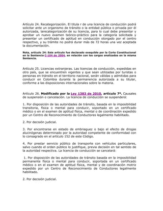 Artículo 24. Recategorización. El titula r de una licencia de conducción podrá
solicitar ante un organismo de tránsito o la entidad pública o privada por él
autorizada, larecategorización de su licencia, para lo cual debe presentar y
aprobar un nuevo examen teórico-práctico para la categoría solicitada y
presentar un certificado de aptitud en conducción otorgado por el centro
respectivo, y su trámite no podrá durar más de 72 horas una vez aceptada
la documentación.
Nota, artículo 24: Este artículo fue declarado exequible por la Corte Constitucional
en la Sentencia C-104 de 2004, en relación con los cargos analizados en la misma
Sentencia.
Artículo 25. Licencias extranjeras. Las licencias de conducción, expedidas en
otro país, que se encuentren vigentes y que sean utilizadas por turistas o
personas en tránsito en el territorio nacional, serán válidas y admitidas para
conducir en Colombia durante la permanencia autorizada a su titular,
conforme a las disposiciones internacionales sobre la materia.
Artículo 26. Modificado por la Ley 1383 de 2010, artículo 7º. Causales
de suspensión o cancelación. La licencia de conducción se suspenderá:
1. Por disposición de las autoridades de tránsito, basada en la imposibilidad
transitoria, física o mental para conducir, soportado en un certificado
médico o en el examen de aptitud física, mental o de coordinación expedido
por un Centro de Reconocimiento de Conductores legalmente habilitado.
2. Por decisión judicial.
3. Por encontrarse en estado de embriaguez o bajo el efecto de drogas
alucinógenas determinado por la autoridad competente de conformidad con
lo consagrado en el artículo 152 de este Código.
4. Por prestar servicio público de transporte con vehículos particulares,
salvo cuando el orden público lo justifique, previa decisión en tal sentido de
la autoridad respectiva. La licencia de conducción se cancelará:
1. Por disposición de las autoridades de tránsito basada en la imposibilidad
permanente física o mental para conducir, soportada en un certificado
médico o en el examen de aptitud física, mental y de coordinación motriz
expedido por un Centro de Reconocimiento de Conductores legalmente
habilitado.
2. Por decisión judicial.
 