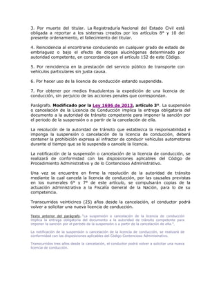3. Por muerte del titular. La Registraduría Nacional del Estado Civil está
obligada a reportar a los sistemas creados por los artículos 8° y 10 del
presente ordenamiento, el fallecimiento del titular.
4. Reincidencia al encontrarse conduciendo en cualquier grado de estado de
embriaguez o bajo el efecto de drogas alucinógenas determinado por
autoridad competente, en concordancia con el artículo 152 de este Código.
5. Por reincidencia en la prestación del servicio público de transporte con
vehículos particulares sin justa causa.
6. Por hacer uso de la licencia de conducción estando suspendida.
7. Por obtener por medios fraudulentos la expedición de una licencia de
conducción, sin perjuicio de las acciones penales que correspondan.
Parágrafo. Modificado por la Ley 1696 de 2013, artículo 3°. La suspensión
o cancelación de la Licencia de Conducción implica la entrega obligatoria del
documento a la autoridad de tránsito competente para imponer la sanción por
el periodo de la suspensión o a partir de la cancelación de ella.
La resolución de la autoridad de tránsito que establezca la responsabilidad e
imponga la suspensión o cancelación de la licencia de conducción, deberá
contener la prohibición expresa al infractor de conducir vehículos automotores
durante el tiempo que se le suspenda o cancele la licencia.
La notificación de la suspensión o cancelación de la licencia de conducción, se
realizará de conformidad con las disposiciones aplicables del Código de
Procedimiento Administrativo y de lo Contencioso Administrativo.
Una vez se encuentre en firme la resolución de la autoridad de tránsito
mediante la cual cancela la licencia de conducción, por las causales previstas
en los numerales 6° y 7° de este artículo, se compulsarán copias de la
actuación administrativa a la Fiscalía General de la Nación, para lo de su
competencia.
Transcurridos veinticinco (25) años desde la cancelación, el conductor podrá
volver a solicitar una nueva licencia de conducción.
Texto anterior del parágrafo. “La suspensión o cancelación de la licencia de conducción
implica la entrega obligatoria del documento a la autoridad de tránsito competente para
imponer la sanción por el período de la suspensión o a partir de la cancelación de ella.”.
La notificación de la suspensión o cancelación de la licencia de conducción, se realizará de
conformidad con las disposiciones aplicables del Código Contencioso Administrativo.
Transcurridos tres años desde la cancelación, el conductor podrá volver a solicitar una nueva
licencia de conducción.
 