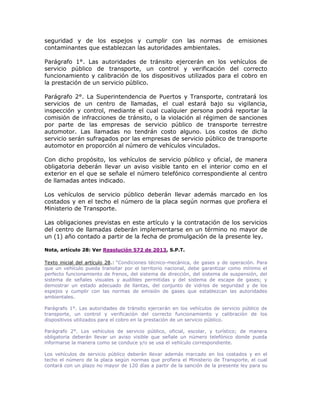 seguridad y de los espejos y cumplir con las normas de emisiones
contaminantes que establezcan las autoridades ambientales.
Parágrafo 1°. Las autoridades de tránsito ejercerán en los vehículos de
servicio público de transporte, un control y verificación del correcto
funcionamiento y calibración de los dispositivos utilizados para el cobro en
la prestación de un servicio público.
Parágrafo 2°. La Superintendencia de Puertos y Transporte, contratará los
servicios de un centro de llamadas, el cual estará bajo su vigilancia,
inspección y control, mediante el cual cualquier persona podrá reportar la
comisión de infracciones de tránsito, o la violación al régimen de sanciones
por parte de las empresas de servicio público de transporte terrestre
automotor. Las llamadas no tendrán costo alguno. Los costos de dicho
servicio serán sufragados por las empresas de servicio público de transporte
automotor en proporción al número de vehículos vinculados.
Con dicho propósito, los vehículos de servicio público y oficial, de manera
obligatoria deberán llevar un aviso visible tanto en el interior como en el
exterior en el que se señale el número telefónico correspondiente al centro
de llamadas antes indicado.
Los vehículos de servicio público deberán llevar además marcado en los
costados y en el techo el número de la placa según normas que profiera el
Ministerio de Transporte.
Las obligaciones previstas en este artículo y la contratación de los servicios
del centro de llamadas deberán implementarse en un término no mayor de
un (1) año contado a partir de la fecha de promulgación de la presente ley.
Nota, artículo 28: Ver Resolución 572 de 2013, S.P.T.
Texto inicial del artículo 28.: “Condiciones técnico-mecánica, de gases y de operación. Para
que un vehículo pueda transitar por el territorio nacional, debe garantizar como mínimo el
perfecto funcionamiento de frenos, del sistema de dirección, del sistema de suspensión, del
sistema de señales visuales y audibles permitidas y del sistema de escape de gases; y
demostrar un estado adecuado de llantas, del conjunto de vidrios de seguridad y de los
espejos y cumplir con las normas de emisión de gases que establezcan las autoridades
ambientales.
Parágrafo 1°. Las autoridades de tránsito ejercerán en los vehículos de servicio público de
transporte, un control y verificación del correcto funcionamiento y calibración de los
dispositivos utilizados para el cobro en la prestación de un servicio público.
Parágrafo 2°. Los vehículos de servicio público, oficial, escolar, y turístico; de manera
obligatoria deberán llevar un aviso visible que señale un número telefónico donde pueda
informarse la manera como se conduce y/o se usa el vehículo correspondiente.
Los vehículos de servicio público deberán llevar además marcado en los costados y en el
techo el número de la placa según normas que profiera el Ministerio de Transporte, el cual
contará con un plazo no mayor de 120 días a partir de la sanción de la presente ley para su
 