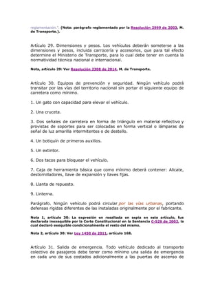 reglamentación.”. (Nota: parágrafo reglamentado por la Resolución 2999 de 2003, M.
de Transporte.).
Artículo 29. Dimensiones y pesos. Los vehículos deberán someterse a las
dimensiones y pesos, incluida carrocería y accesorios, que para tal efecto
determine el Ministerio de Transporte, para lo cual debe tener en cuenta la
normatividad técnica nacional e internacional.
Nota, artículo 29: Ver Resolución 2308 de 2014, M. de Transporte.
Artículo 30. Equipos de prevención y seguridad. Ningún vehículo podrá
transitar por las vías del territorio nacional sin portar el siguiente equipo de
carretera como mínimo.
1. Un gato con capacidad para elevar el vehículo.
2. Una cruceta.
3. Dos señales de carretera en forma de triángulo en material reflectivo y
provistas de soportes para ser colocadas en forma vertical o lámparas de
señal de luz amarilla intermitentes o de destello.
4. Un botiquín de primeros auxilios.
5. Un extintor.
6. Dos tacos para bloquear el vehículo.
7. Caja de herramienta básica que como mínimo deberá contener: Alicate,
destornilladores, llave de expansión y llaves fijas.
8. Llanta de repuesto.
9. Linterna.
Parágrafo. Ningún vehículo podrá circular por las vías urbanas, portando
defensas rígidas diferentes de las instaladas originalmente por el fabricante.
Nota 1, artículo 30: La expresión en resaltada en sepia en este artículo, fue
declarada inexequible por la Corte Constitucional en la Sentencia C-529 de 2003, la
cual declaró exequible condicionalmente el resto del mismo.
Nota 2, artículo 30: Ver Ley 1450 de 2011, artículo 168.
Artículo 31. Salida de emergencia. Todo vehículo dedicado al transporte
colectivo de pasajeros debe tener como mínimo una salida de emergencia
en cada uno de sus costados adicionalmente a las puertas de ascenso de
 