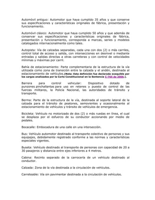 Automóvil antiguo: Automotor que haya cumplido 35 años y que conserve
sus especificaciones y características originales de fábrica, presentación y
funcionamiento.
Automóvil clásico: Automotor que haya cumplido 50 años y que además de
conservar sus especificaciones y características originales de fábrica,
presentación y funcionamiento, corresponda a marcas, series y modelos
catalogados internacionalmente como tales.
Autopista: Vía de calzadas separadas, cada una con dos (2) o más carriles,
control total de acceso y salida, con intersecciones en desnivel o mediante
entradas y salidas directas a otras carreteras y con control de velocidades
mínimas y máximas por carril.
Bahía de estacionamiento: Parte complementaria de la estructura de la vía
utilizada como zona de transición entre la calzada y el andén, destinada al
estacionamiento de vehículos.(Nota: Esta definición fue declarada exequible por
los cargos analizados por la Corte Constitucional en la Sentencia C-765 de 2006.).
Barrera para control vehicular: Dispositivo dotado de
punzones pinchallantas para uso en retenes y puesto de control de las
fuerzas militares, la Policía Nacional, las autoridades de tránsito y
transporte.
Berma: Parte de la estructura de la vía, destinada al soporte lateral de la
calzada para el tránsito de peatones, semovientes y ocasionalmente al
estacionamiento de vehículos y tránsito de vehículos de emergencia.
Bicicleta: Vehículo no motorizado de dos (2) o más ruedas en línea, el cual
se desplaza por el esfuerzo de su conductor accionando por medio de
pedales.
Bocacalle: Embocadura de una calle en una intersección.
Bus: Vehículo automotor destinado al transporte colectivo de personas y sus
equipajes, debidamente registrado conforme a las normas y características
especiales vigentes.
Buseta: Vehículo destinado al transporte de personas con capacidad de 20 a
30 pasajeros y distancia entre ejes inferiores a 4 metros.
Cabina: Recinto separado de la carrocería de un vehículo destinado al
conductor.
Calzada: Zona de la vía destinada a la circulación de vehículos.
Carreteable: Vía sin pavimentar destinada a la circulación de vehículos.
 