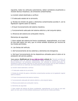 siguiente, todos los vehículos automotores, deben someterse anualmente a
revisión técnico-mecánica y de emisiones contaminantes.
La revisión estará destinada a verificar:
f. El adecuado estado de la carrocería.
g. Niveles de emisión de gases y elementos contaminantes acordes h. con la
legislación vigente sobre la materia.
i. El buen funcionamiento del sistema mecánico.
j. Funcionamiento adecuado del sistema eléctrico y del conjunto óptico.
k. Eficiencia del sistema de combustión interno.
Elementos de seguridad.
I. Buen estado del sistema de frenos constatando, especialmente, en el caso
en que este opere con aire, que no emita señales acústicas por encima de
los niveles permitidos.
m. Las llantas del vehículo.
n. Del funcionamiento de los sistemas y elementos de emergencia.
o. Del buen funcionamiento de los dispositivos utilizados para el cobro en la
prestación del servicio público.
Texto anterior. Modificado por la Ley 1383 de 2010, artículo 11. “Revisión periódica de
los vehículos. Todos los vehículos automotores, deben someterse anualmente a revisión
técnico-mecánica y de emisiones contaminantes. Los vehículos de servicio particular, se
someterán a dicha revisión cada dos (2) años durante sus primeros seis (6) años contados a
partir de la fecha de su matrícula; las motocicletas lo harán anualmente.
La revisión estará destinada a verificar:
1. El adecuado estado de la carrocería.
2. Niveles de emisión de gases y elementos contaminantes acordes con la legislación vigente
sobre la materia.
3. El buen funcionamiento del sistema mecánico.
4. Funcionamiento adecuado del sistema eléctrico y del conjunto óptico.
5. Eficiencia del sistema de combustión interno.
6. Elementos de seguridad.
7. Buen estado del sistema de frenos constatando, especialmente, en el caso en que este
opere con aire, que no emita señales acústicas por encima de los niveles permitidos.
 