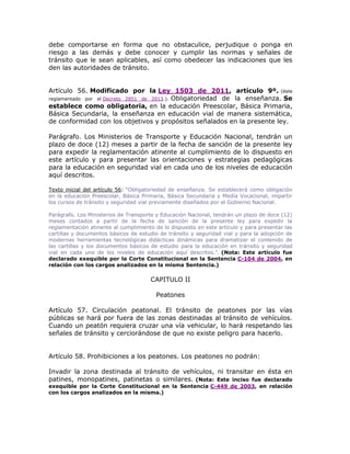 debe comportarse en forma que no obstaculice, perjudique o ponga en
riesgo a las demás y debe conocer y cumplir las normas y señales de
tránsito que le sean aplicables, así como obedecer las indicaciones que les
den las autoridades de tránsito.
Artículo 56. Modificado por la Ley 1503 de 2011, artículo 9º. (éste
reglamentado por el Decreto 2851 de 2013.). Obligatoriedad de la enseñanza. Se
establece como obligatoria, en la educación Preescolar, Básica Primaria,
Básica Secundaria, la enseñanza en educación vial de manera sistemática,
de conformidad con los objetivos y propósitos señalados en la presente ley.
Parágrafo. Los Ministerios de Transporte y Educación Nacional, tendrán un
plazo de doce (12) meses a partir de la fecha de sanción de la presente ley
para expedir la reglamentación atinente al cumplimiento de lo dispuesto en
este artículo y para presentar las orientaciones y estrategias pedagógicas
para la educación en seguridad vial en cada uno de los niveles de educación
aquí descritos.
Texto inicial del artículo 56: “Obligatoriedad de enseñanza. Se establecerá como obligación
en la educación Preescolar, Básica Primaria, Básica Secundaria y Medía Vocacional, impartir
los cursos de tránsito y seguridad vial previamente diseñados por el Gobierno Nacional.
Parágrafo. Los Ministerios de Transporte y Educación Nacional, tendrán un plazo de doce (12)
meses contados a partir de la fecha de sanción de la presente ley para expedir la
reglamentación atinente al cumplimiento de lo dispuesto en este artículo y para presentar las
cartillas y documentos básicos de estudio de tránsito y seguridad vial y para la adopción de
modernas herramientas tecnológicas didácticas dinámicas para dramatizar el contenido de
las cartillas y los documentos básicos de estudio para la educación en tránsito y seguridad
vial en cada uno de los niveles de educación aquí descritos.”. (Nota: Este artículo fue
declarado exequible por la Corte Constitucional en la Sentencia C-104 de 2004, en
relación con los cargos analizados en la misma Sentencia.)
CAPITULO II
Peatones
Artículo 57. Circulación peatonal. El tránsito de peatones por las vías
públicas se hará por fuera de las zonas destinadas al tránsito de vehículos.
Cuando un peatón requiera cruzar una vía vehicular, lo hará respetando las
señales de tránsito y cerciorándose de que no existe peligro para hacerlo.
Artículo 58. Prohibiciones a los peatones. Los peatones no podrán:
Invadir la zona destinada al tránsito de vehículos, ni transitar en ésta en
patines, monopatines, patinetas o similares. (Nota: Este inciso fue declarado
exequible por la Corte Constitucional en la Sentencia C-449 de 2003, en relación
con los cargos analizados en la misma.)
 