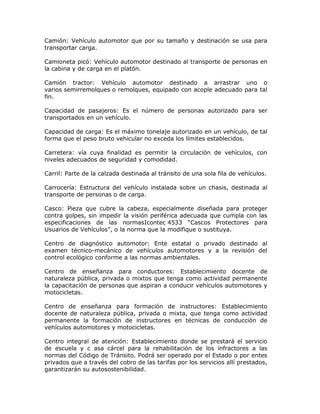 Camión: Vehículo automotor que por su tamaño y destinación se usa para
transportar carga.
Camioneta picó: Vehículo automotor destinado al transporte de personas en
la cabina y de carga en el platón.
Camión tractor: Vehículo automotor destinado a arrastrar uno o
varios semirremolques o remolques, equipado con acople adecuado para tal
fin.
Capacidad de pasajeros: Es el número de personas autorizado para ser
transportados en un vehículo.
Capacidad de carga: Es el máximo tonelaje autorizado en un vehículo, de tal
forma que el peso bruto vehicular no exceda los límites establecidos.
Carretera: vía cuya finalidad es permitir la circulación de vehículos, con
niveles adecuados de seguridad y comodidad.
Carril: Parte de la calzada destinada al tránsito de una sola fila de vehículos.
Carrocería: Estructura del vehículo instalada sobre un chasis, destinada al
transporte de personas o de carga.
Casco: Pieza que cubre la cabeza, especialmente diseñada para proteger
contra golpes, sin impedir la visión periférica adecuada que cumpla con las
especificaciones de las normasIcontec 4533 “Cascos Protectores para
Usuarios de Vehículos”, o la norma que la modifique o sustituya.
Centro de diagnóstico automotor: Ente estatal o privado destinado al
examen técnico-mecánico de vehículos automotores y a la revisión del
control ecológico conforme a las normas ambientales.
Centro de enseñanza para conductores: Establecimiento docente de
naturaleza pública, privada o mixtos que tenga como actividad permanente
la capacitación de personas que aspiran a conducir vehículos automotores y
motocicletas.
Centro de enseñanza para formación de instructores: Establecimiento
docente de naturaleza pública, privada o mixta, que tenga como actividad
permanente la formación de instructores en técnicas de conducción de
vehículos automotores y motocicletas.
Centro integral de atención: Establecimiento donde se prestará el servicio
de escuela y c asa cárcel para la rehabilitación de los infractores a las
normas del Código de Tránsito. Podrá ser operado por el Estado o por entes
privados que a través del cobro de las tarifas por los servicios allí prestados,
garantizarán su autosostenibilidad.
 