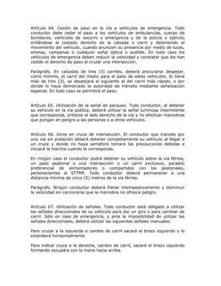 Artículo 64. Cesión de paso en la vía a vehículos de emergencia. Todo
conductor debe ceder el paso a los vehículos de ambulancias, cuerpo de
bomberos, vehículos de socorro o emergencia y de la policía o ejército
orillándose al costado derecho de la calzada o carril y deteniendo el
movimiento del vehículo, cuando anuncien su presencia por medio de luces,
sirenas, campanas o cualquier señal óptica o audible. En todo caso los
vehículos de emergencia deben reducir la velocidad y constatar que les han
cedido el derecho de paso al cruzar una intersección.
Parágrafo. En calzadas de tres (3) carriles, deberá procurarse despejar,
como mínimo, el carril del medio para el paso de estos vehículos. Si tiene
más de tres (3), se despejará el siguiente al del carril más rápido, o por
donde lo haya demarcado la autoridad de tránsito mediante señalización
especial. En todo caso se permitirá el paso.
Artículo 65. Utilización de la señal de parqueo. Todo conductor, al detener
su vehículo en la vía pública, deberá utilizar la señal luminosa intermitente
que corresponda, orillarse al lado derecho de la vía y no efectuar maniobras
que pongan en peligro a las personas o a otros vehículos.
Artículo 66. Giros en cruce de intersección. El conductor que transite por
una vía sin prelación deberá detener completamente su vehículo al llegar a
un cruce y donde no haya semáforo tomará las precauciones debidas e
iniciará la marcha cuando le corresponda.
En ningún caso el conductor podrá detener su vehículo sobre la vía férrea,
un paso peatonal o una intersección o un carril exclusivo, paralelo
preferencial de alimentadores o compartidos con los peatonales,
pertenecientes al STTMP. Todo conductor deberá permanecer a una
distancia mínima de cinco (5) metros de la vía férrea.
Parágrafo. Ningún conductor deberá frenar intempestivamente y disminuir
la velocidad sin cerciorarse que la maniobra no ofrezca peligro.
Artículo 67. Utilización de señales. Todo conductor está obligado a utilizar
las señales direccionales de su vehículo para dar un giro o para cambiar de
carril. Sólo en caso de emergencia, y ante la imposibilidad de utilizar las
señales direccionales, deberá utilizar las siguientes señales manuales:
Para cruzar a la izquierda o cambio de carril sacará el brazo izquierdo y lo
extenderá horizontalmente.
Para indicar cruce a la derecha, cambio de carril, sacará el brazo izquierdo
formando escuadra con la mano hacia arriba.
 