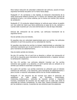 Para indicar reducción de velocidad o detención del vehículo, sacará el brazo
izquierdo formando escuadra con la mano hacia abajo.
Parágrafo 1°. En carreteras o vías rápidas, la indicación intermitente de la
señal direccional deberá ponerse por lo menos con sesenta (60) metros de
antelación al giro, y en zonas urbanas, por lo menos con treinta (30) metros
de antelación.
Parágrafo 2°. El conductor deberá detener el vehículo para indicar al peatón
con una señal de mano que tiene preferencia al paso de la vía, siempre y
cuando esté cruzando por una zona demarcada en vías de baja velocidad.
Artículo 68. Utilización de los carriles. Los vehículos transitarán de la
siguiente forma:
Vía de sentido único de tránsito.
En aquellas vías con velocidad reglamentada para sus carriles, los vehículos
utilizarán el carril de acuerdo con su velocidad de marcha.
En aquellas vías donde los carriles no tengan reglamentada su velocidad, los
vehículos transitarán por el carril derecho y los demás carriles se emplearán
para maniobras de adelantamiento.
Vías de doble sentido de tránsito.
De dos (2) carriles: Por el carril de su derecha y utilizar con precaución el
carril de su izquierda para maniobras de adelantamiento y respetar siempre
la señalización respectiva.
De tres (3) carriles: Los vehículos deberán transitar por los carriles
extremos que queden a su derecha; el carril central sólo se utilizará en el
sentido que señale la autoridad competente.
De cuatro (4) carriles: Los carriles exteriores se utilizarán para el tránsito
ordinario de vehículos, y los interiores, para maniobras de adelantamiento o
para circular a mayores velocidades dentro de los límites establecidos.
Parágrafo 1°. Sin perjuicio de las normas que sobre el particular se
establecen en este código, las bicicletas, motocicletas,
motociclos, mototriciclos y vehículos de tracción animal e impulsión
humana, transitarán de acuerdo con las reglas que en cada caso dicte la
autoridad de tránsito competente. En todo caso, estará prohibido transitar
por los andenes o aceras, o puentes de uso exclusivo para los peatones.
 