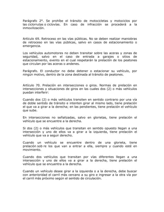 Parágrafo 2°. Se prohíbe el tránsito de motocicletas y motociclos por
las ciclorrutas o ciclovías. En caso de infracción se procederá a la
inmovilización.
Artículo 69. Retroceso en las vías públicas. No se deben realizar maniobras
de retroceso en las vías públicas, salvo en casos de estacionamiento o
emergencia.
Los vehículos automotores no deben transitar sobre las aceras y zonas de
seguridad, salvo en el caso de entrada a garajes o sitios de
estacionamiento, evento en el cual respetarán la prelación de los peatones
que circulan por las aceras o andenes.
Parágrafo. El conductor no debe detener o estacionar su vehículo, por
ningún motivo, dentro de la zona destinada al tránsito de peatones.
Artículo 70. Prelación en intersecciones o giros. Normas de prelación en
intersecciones y situaciones de giros en las cuales dos (2) o más vehículos
puedan interferir:
Cuando dos (2) o más vehículos transiten en sentido contrario por una vía
de doble sentido de tránsito e intenten girar al mismo lado, tiene prelación
el que va a girar a la derecha; en las pendientes, tiene prelación el vehículo
que sube.
En intersecciones no señalizadas, salvo en glorietas, tiene prelación el
vehículo que se encuentre a la derecha.
Si dos (2) o más vehículos que transitan en sentido opuesto llegan a una
intersección y uno de ellos va a girar a la izquierda, tiene prelación el
vehículo que va a seguir derecho.
Cuando un vehículo se encuentre dentro de una glorieta, tiene
prelación sob re los que van a entrar a ella, siempre y cuando esté en
movimiento.
Cuando dos vehículos que transitan por vías diferentes llegan a una
intersección y uno de ellos va a girar a la derecha, tiene prelación el
vehículo que se encuentra a la derecha.
Cuando un vehículo desee girar a la izquierda o a la derecha, debe buscar
con anterioridad el carril más cercano a su giro e ingresar a la otra vía por
el carril más próximo según el sentido de circulación.
 
