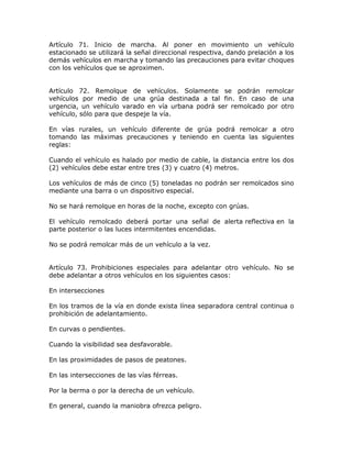 Artículo 71. Inicio de marcha. Al poner en movimiento un vehículo
estacionado se utilizará la señal direccional respectiva, dando prelación a los
demás vehículos en marcha y tomando las precauciones para evitar choques
con los vehículos que se aproximen.
Artículo 72. Remolque de vehículos. Solamente se podrán remolcar
vehículos por medio de una grúa destinada a tal fin. En caso de una
urgencia, un vehículo varado en vía urbana podrá ser remolcado por otro
vehículo, sólo para que despeje la vía.
En vías rurales, un vehículo diferente de grúa podrá remolcar a otro
tomando las máximas precauciones y teniendo en cuenta las siguientes
reglas:
Cuando el vehículo es halado por medio de cable, la distancia entre los dos
(2) vehículos debe estar entre tres (3) y cuatro (4) metros.
Los vehículos de más de cinco (5) toneladas no podrán ser remolcados sino
mediante una barra o un dispositivo especial.
No se hará remolque en horas de la noche, excepto con grúas.
El vehículo remolcado deberá portar una señal de alerta reflectiva en la
parte posterior o las luces intermitentes encendidas.
No se podrá remolcar más de un vehículo a la vez.
Artículo 73. Prohibiciones especiales para adelantar otro vehículo. No se
debe adelantar a otros vehículos en los siguientes casos:
En intersecciones
En los tramos de la vía en donde exista línea separadora central continua o
prohibición de adelantamiento.
En curvas o pendientes.
Cuando la visibilidad sea desfavorable.
En las proximidades de pasos de peatones.
En las intersecciones de las vías férreas.
Por la berma o por la derecha de un vehículo.
En general, cuando la maniobra ofrezca peligro.
 