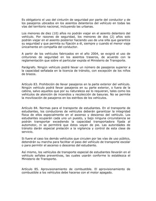 Es obligatorio el uso del cinturón de seguridad por parte del conductor y de
los pasajeros ubicados en los asientos delanteros del vehículo en todas las
vías del territorio nacional, incluyendo las urbanas.
Los menores de diez (10) años no podrán viajar en el asiento delantero del
vehículo. Por razones de seguridad, los menores de dos (2) años solo
podrán viajar en el asiento posterior haciendo uso de una silla que garantice
su seguridad y que permita su fijación a él, siempre y cuando el menor viaje
únicamente en compañía del conductor.
A partir de los vehículos fabricados en el año 2004, se exigirá el uso de
cinturones de seguridad en los asientos traseros, de acuerdo con la
reglamentación que sobre el particular expida el Ministerio de Transporte.
Parágrafo. Ningún vehículo podrá llevar un número de pasajeros superior a
la capacidad señalada en la licencia de tránsito, con excepción de los niños
de brazos.
Artículo 83. Prohibición de llevar pasajeros en la parte exterior del vehículo.
Ningún vehículo podrá llevar pasajeros en su parte exterior, o fuera de la
cabina, salvo aquellos que por su naturaleza así lo requieran, tales como los
vehículos de atención de incendios y recolección de basuras. No se permite
la movilización de pasajeros en los estribos de los vehículos.
Artículo 84. Normas para el transporte de estudiantes. En el transporte de
estudiantes, los conductores de vehículos deberán garantizar la integridad
física de ellos especialmente en el ascenso y descenso del vehículo. Los
estudiantes ocuparán cada uno un puesto, y bajo ninguna circunstancia se
podrán transportar excediendo la capacidad transportadora fijada al
automotor, ni se permitirá que éstos vayan de pie. Las autoridades de
tránsito darán especial prelación a la vigilancia y control de esta clase de
servicio.
Si fuere el caso los demás vehículos que circulen por las vías de uso público,
detendrán su marcha para facilitar el paso del vehículo de transporte escolar
o para permitir el ascenso o descenso del estudiante.
Así mismo, los vehículos de transporte especial de estudiantes llevarán en el
vehículo señales preventivas, las cuales usarán conforme lo establezca el
Ministerio de Transporte.
Artículo 85. Aprovisionamiento de combustible. El aprovisionamiento de
combustible a los vehículos debe hacerse con el motor apagado.
 