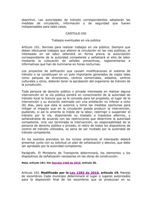 deportivo. Las autoridades de tránsito correspondientes adoptarán las
medidas de circulación, información y de seguridad que fueren
indispensables para tales casos.
CAPITULO VIII
Trabajos eventuales en vía pública
Artículo 101. Normas para realizar trabajos en vía pública. Siempre que
deban efectuarse trabajos que alteren la circulación en las vías públicas, el
interesado en tal labor obtendrá en forma previa la autorización
correspondiente de la autoridad competente y señalizará el sitio de labor
mediante la colocación de señales preventivas, reglamentarias e
informativas que han de iluminarse en horas nocturnas.
Los proyectos de edificación que causen modificaciones al sistema de
tránsito o se constituyan en un polo importante generados de viajes tales
como parques de diversiones, centros comerciales, estadios, centros
culturales y otros, deberán tener la aprobación del organismo de tránsito de
la jurisdicción.
Toda persona de derecho público o privado interesada en realizar alguna
intervención en la vía pública pondrá en conocimiento de la autoridad de
tránsito local la licencia que se le conceda para tal propósito, el lugar de la
intervención y su duración estimada con una antelación no inferior a ocho
(8) días, para que ésta le autorice y tome las medidas oportunas para
mitigar el impacto que en la circulación pueda producir la intervención,
pudiendo, si así lo amerita la índole de la labor, restringir o suspender el
tránsito por la vía, disponiendo su traslado a trayectos alternos, y
señalizándola de acuerdo con las restricciones que determine la autoridad
competente. Una vez terminada la intervención, es responsabilidad de la
persona de derecho público o privado, el retiro de todos los dispositivos de
control de tránsito utilizados, so pena de ser multado por la autoridad de
tránsito competente.
En los eventos previstos en los incisos anteriores el interesado deberá
presentar junto con su solicitud un plan de señalización y desvíos, que debe
ser aprobado por la autoridad competente.
Parágrafo. El Ministerio de Transporte determinará, los elementos y los
dispositivos de señalización necesarios en las obras de construcción.
Nota, artículo 101: Ver Decreto 1469 de 2010, artículo 26.
Artículo 102. Modificado por la Ley 1383 de 2010, artículo 19. Manejo
de escombros. Cada municipio determinará el lugar o lugares autorizados
para la disposición final de los escombros que se produzcan en su
 