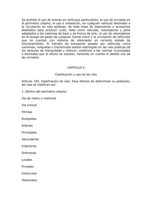Se prohíbe el uso de sirenas en vehículos particulares; el uso de cornetas en
el perímetro urbano; el uso e instalación, en cualquier vehículo destinado a
la circulación en vías públicas, de toda clase de dispositivos o accesorios
diseñados para producir ruido, tales como válvulas, resonadores y pitos
adaptados a los sistemas de bajo y de frenos de aire; el uso de resonadores
en el escape de gases de cualquier fuente móvil y la circulación de vehículos
que no cuenten con sistema de silenciador en correcto estado de
funcionamiento. El tránsito de transporte pesado por vehículos como
camiones, volquetas o tractomulas estará restringido en las vías públicas de
los sectores de tranquilidad y silencio, conforme a las normas municipales
o distritales que al efecto se expidan, teniendo en cuenta el debido uso de
las cornetas.
CAPITULO X
Clasificación y uso de las vías
Artículo 105. Clasificación de vías. Para efectos de determinar su prelación,
las vías se clasifican así:
1. Dentro del perímetro urbano:
Vía de metro o metrovía
Vía troncal
Férreas
Autopistas
Arterias
Principales
Secundarias
Colectoras
Ordinarias
Locales
Privadas
Ciclorrutas
Peatonales
 
