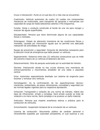 Cruce e intersección: Punto en el cual dos (2) o más vías se encuentran.
Cuatrimoto: Vehículo automotor de cuatro (4) ruedas con componentes
mecánicos de motocicleta, para transporte de personas o mercancías con
capacidad de carga de hasta setecientos setenta (770) kilogramos.
Cuneta: Zanja o conducto construido al borde de una vía para recoger y
evacuar las aguas superficiales.
Discapacitado: Persona que tiene disminuida alguna de sus capacidades
físicas o mentales.
Embriaguez: Estado de alteración transitoria de las condiciones físicas y
mentales, causada por intoxicación aguda que no permite una adecuada
realización de actividades de riesgo.
Equipo de prevención y seguridad: Conjunto de elementos necesarios para
la atención inicial de emergencia que debe poseer un vehículo.
Espaciamiento: Distancia entre dos (2) vehículos consecutivos que se mide
del extremo trasero de un vehículo al delantero del otro.
Estacionamiento: Sitio de parqueo autorizado por la autoridad de tránsito.
Glorieta: Intersección donde no hay cruces directos sino maniobras de
entrecruzamientos y movimientos alrededor de una isleta o plazoleta
central.
Grúa: Automotor especialmente diseñado con sistema de enganche para
levantar y remolcar otro vehículo.
Homologación: Es la confrontación de las especificaciones técnico-
mecánicas, ambientales, de pesos, dimensiones, comodidad y seguridad con
las normas legales vigentes para su respectiva aprobación.
Infracción: Transgresión o violación de una norma de tránsito. Habrá dos
tipos de infracciones: simple y compleja. Será simple cuando se trate de
violación a la mera norma. Será compleja si se produce un daño material.
Instructor: Persona que imparte enseñanza teórica o práctica para la
conducción de vehículos.
Inmovilización: Suspensión temporal de la circulación de un vehículo.
Licencia de conducción: Documento público de carácter personal e
intransferible expedido por autoridad competente, el cual autoriza a una
 