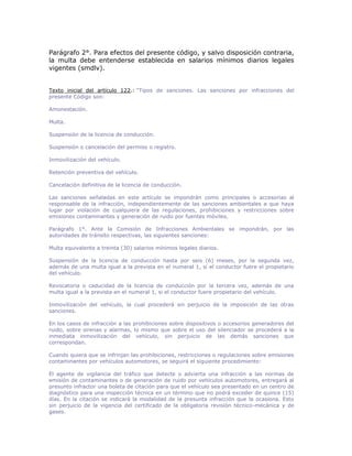 Parágrafo 2°. Para efectos del presente código, y salvo disposición contraria,
la multa debe entenderse establecida en salarios mínimos diarios legales
vigentes (smdlv).
Texto inicial del artículo 122.: “Tipos de sanciones. Las sanciones por infracciones del
presente Código son:
Amonestación.
Multa.
Suspensión de la licencia de conducción.
Suspensión o cancelación del permiso o registro.
Inmovilización del vehículo.
Retención preventiva del vehículo.
Cancelación definitiva de la licencia de conducción.
Las sanciones señaladas en este artículo se impondrán como principales o accesorias al
responsable de la infracción, independientemente de las sanciones ambientales a que haya
lugar por violación de cualquiera de las regulaciones, prohibiciones y restricciones sobre
emisiones contaminantes y generación de ruido por fuentes móviles.
Parágrafo 1°. Ante la Comisión de Infracciones Ambientales se impondrán, por las
autoridades de tránsito respectivas, las siguientes sanciones:
Multa equivalente a treinta (30) salarios mínimos legales diarios.
Suspensión de la licencia de conducción hasta por seis (6) meses, por la segunda vez,
además de una multa igual a la prevista en el numeral 1, si el conductor fuere el propietario
del vehículo.
Revocatoria o caducidad de la licencia de conducción por la tercera vez, además de una
multa igual a la prevista en el numeral 1, si el conductor fuere propietario del vehículo.
Inmovilización del vehículo, la cual procederá sin perjuicio de la imposición de las otras
sanciones.
En los casos de infracción a las prohibiciones sobre dispositivos o accesorios generadores del
ruido, sobre sirenas y alarmas, lo mismo que sobre el uso del silenciador se procederá a la
inmediata inmovilización del vehículo, sin perjuicio de las demás sanciones que
correspondan.
Cuando quiera que se infrinjan las prohibiciones, restricciones o regulaciones sobre emisiones
contaminantes por vehículos automotores, se seguirá el siguiente procedimiento:
El agente de vigilancia del tráfico que detecte o advierta una infracción a las normas de
emisión de contaminantes o de generación de ruido por vehículos automotores, entregará al
presunto infractor una boleta de citación para que el vehículo sea presentado en un centro de
diagnóstico para una inspección técnica en un término que no podrá exceder de quince (15)
días. En la citación se indicará la modalidad de la presunta infracción que la ocasiona. Esto
sin perjuicio de la vigencia del certificado de la obligatoria revisión técnico-mecánica y de
gases.
 