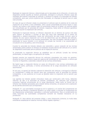 Realizada la inspección técnica y determinada así la naturaleza de la infracción, el centro de
diagnóstico donde aquella se hubiere practicado, entregará al presunto infractor copia del
resultado del examen practicado al vehículo y remitirá el original a la autoridad de tránsito
competente, para que, previa audiencia del interesado, se imponga la sanción que en cada
caso proceda.
En caso de que el infractor citado no presentare el vehículo para la práctica de la visita de
inspección en la fecha y hora señaladas, salvo causal comprobada de fuerza mayor o caso
fortuito, las multas a que hubiere lugar se aumentarán hasta en el doble y el vehículo podrá
ser inmovilizado por la autoridad de tránsito respectiva, hasta tanto el infractor garantice
mediante caución la reparación del vehículo.
Practicada la inspección técnica, el infractor dispondrá de un término de quince (15) días
para reparar el vehículo y corregir la falla que haya sido detectada en el centro de
diagnóstico y deberá presentarlo, antes del vencimiento de este nuevo término, para la
práctica de una nueva inspección con el fin de determinar que los defectos del vehículo,
causantes de la infracción a las normas ambientales, han sido corregidos. Vencido el plazo y
practicada la nueva revisión, si el vehículo no cumple las normas o es sorprendido en
circulación en la vía pública, será inmovilizado.
Cuando la autoridad de tránsito detecte una ostensible y grave violación de las normas
ambientales podrá ordenar al infractor la inmediata revisión técnica del vehículo en un centro
de diagnóstico autorizado para la práctica de la inspección técnica.
Si practicada la inspección técnica se establece que el vehículo cumple las normas
ambientales, no habrá lugar a la aplicación de multas.
Quedan exentos de inspección técnica los vehículos impulsados con motor de gasolina,
durante los tres (3) primeros meses de vigencia del certificado de movilización, a menos que
incurran en flagrante y ostensible violación de las normas ambientales.
No habrá lugar a inspección técnica en casos de infracción a las normas ambientales por
emisión de polvo, partículas, o humos provenientes de la carga descubierta de vehículos
automotores.
En tal caso, el agente de tránsito ordenará la detención del vehículo y entregará al infractor
un comparendo o boleta de citación para que comparezca ante la autoridad de tránsito
competente, a una audiencia en la que se decidirá sobre la imposición de la sanción que
proceda.
Los agentes de tránsito podrán inmovilizar hasta por veinticuatro (24) horas, debiendo
informar de ello a la autoridad de tránsito competente, los vehículos que ocasionen
emisiones fugitivas provenientes de la carga descubierta, hasta tanto se tomen por el
infractor las medidas apropiadas para impedir dichas emisiones, sin perjuicio de la aplicación
de las demás sanciones que correspondan.
Parágrafo 2°. Las autoridades encargad as de la vigilancia y el control del cumplimiento de
las normas de tránsito y transporte tendrán a su cargo vigilar y controlar el cumplimiento de
las disposiciones ambientales, aplicables a vehículos automotores. Para el cumplimiento de
estas funciones las autoridades competentes tomarán las medidas necesarias en su
jurisdicción.
Parágrafo 3°. Para efectos del presente código, y salvo disposición contraria, la multa debe
entenderse establecida en salarios mínimos diarios legales vigentes.”.
 