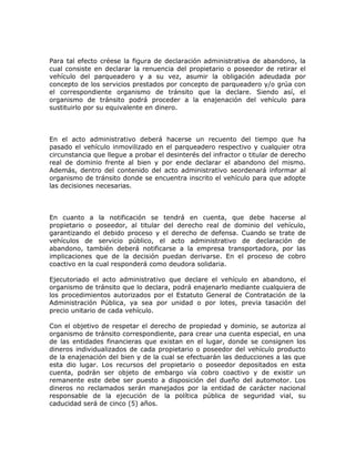 Para tal efecto créese la figura de declaración administrativa de abandono, la
cual consiste en declarar la renuencia del propietario o poseedor de retirar el
vehículo del parqueadero y a su vez, asumir la obligación adeudada por
concepto de los servicios prestados por concepto de parqueadero y/o grúa con
el correspondiente organismo de tránsito que la declare. Siendo así, el
organismo de tránsito podrá proceder a la enajenación del vehículo para
sustituirlo por su equivalente en dinero.
En el acto administrativo deberá hacerse un recuento del tiempo que ha
pasado el vehículo inmovilizado en el parqueadero respectivo y cualquier otra
circunstancia que llegue a probar el desinterés del infractor o titular de derecho
real de dominio frente al bien y por ende declarar el abandono del mismo.
Además, dentro del contenido del acto administrativo seordenará informar al
organismo de tránsito donde se encuentra inscrito el vehículo para que adopte
las decisiones necesarias.
En cuanto a la notificación se tendrá en cuenta, que debe hacerse al
propietario o poseedor, al titular del derecho real de dominio del vehículo,
garantizando el debido proceso y el derecho de defensa. Cuando se trate de
vehículos de servicio público, el acto administrativo de declaración de
abandono, también deberá notificarse a la empresa transportadora, por las
implicaciones que de la decisión puedan derivarse. En el proceso de cobro
coactivo en la cual responderá como deudora solidaria.
Ejecutoriado el acto administrativo que declare el vehículo en abandono, el
organismo de tránsito que lo declara, podrá enajenarlo mediante cualquiera de
los procedimientos autorizados por el Estatuto General de Contratación de la
Administración Pública, ya sea por unidad o por lotes, previa tasación del
precio unitario de cada vehículo.
Con el objetivo de respetar el derecho de propiedad y dominio, se autoriza al
organismo de tránsito correspondiente, para crear una cuenta especial, en una
de las entidades financieras que existan en el lugar, donde se consignen los
dineros individualizados de cada propietario o poseedor del vehículo producto
de la enajenación del bien y de la cual se efectuarán las deducciones a las que
esta dio lugar. Los recursos del propietario o poseedor depositados en esta
cuenta, podrán ser objeto de embargo vía cobro coactivo y de existir un
remanente este debe ser puesto a disposición del dueño del automotor. Los
dineros no reclamados serán manejados por la entidad de carácter nacional
responsable de la ejecución de la política pública de seguridad vial, su
caducidad será de cinco (5) años.
 