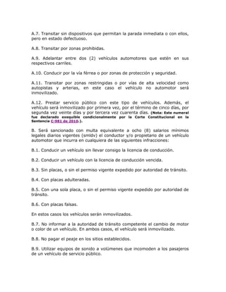 A.7. Transitar sin dispositivos que permitan la parada inmediata o con ellos,
pero en estado defectuoso.
A.8. Transitar por zonas prohibidas.
A.9. Adelantar entre dos (2) vehículos automotores que estén en sus
respectivos carriles.
A.10. Conducir por la vía férrea o por zonas de protección y seguridad.
A.11. Transitar por zonas restringidas o por vías de alta velocidad como
autopistas y arterias, en este caso el vehículo no automotor será
inmovilizado.
A.12. Prestar servicio público con este tipo de vehículos. Además, el
vehículo será inmovilizado por primera vez, por el término de cinco días, por
segunda vez veinte días y por tercera vez cuarenta días. (Nota: Este numeral
fue declarado exequible condicionalmente por la Corte Constitucional en la
Sentencia C-981 de 2010.).
B. Será sancionado con multa equivalente a ocho (8) salarios mínimos
legales diarios vigentes (smldv) el conductor y/o propietario de un vehículo
automotor que incurra en cualquiera de las siguientes infracciones:
B.1. Conducir un vehículo sin llevar consigo la licencia de conducción.
B.2. Conducir un vehículo con la licencia de conducción vencida.
B.3. Sin placas, o sin el permiso vigente expedido por autoridad de tránsito.
B.4. Con placas adulteradas.
B.5. Con una sola placa, o sin el permiso vigente expedido por autoridad de
tránsito.
B.6. Con placas falsas.
En estos casos los vehículos serán inmovilizados.
B.7. No informar a la autoridad de tránsito competente el cambio de motor
o color de un vehículo. En ambos casos, el vehículo será inmovilizado.
B.8. No pagar el peaje en los sitios establecidos.
B.9. Utilizar equipos de sonido a volúmenes que incomoden a los pasajeros
de un vehículo de servicio público.
 