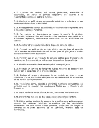 B.10. Conducir un vehículo con vidrios polarizados, entintados u
oscurecidos, sin portar el permiso respectivo, de acuerdo a la
reglamentación existente sobre la materia.
B.11. Conducir un vehículo con propaganda, publicidad o adhesivos en sus
vidrios que obstaculicen la visibilidad.
B.12. No respetar las normas establecidas por la autoridad competente para
el tránsito de cortejos fúnebres.
B.13. No respetar las formaciones de tropas, la marcha de desfiles,
procesiones, entierros, filas estudiantiles y las manifestaciones públicas y
actividades deportivas, debidamente autorizadas por las autoridades de
tránsito.
B.14. Remolcar otro vehículo violando lo dispuesto por este código.
B.15. Conducir un vehículo de servicio público que no lleve el aviso de
tarifas oficiales en condiciones de fácil lectura para los pasajeros o poseer
este aviso deteriorado o adulterado.
B.16. Permitir que en un vehículo de servicio público para transporte de
pasajeros se lleven animales u objetos que incomoden a los pasajeros.
B.17. Abandonar un vehículo de servicio público con pasajeros.
B.18. Conducir un vehículo de transporte público individual de pasajeros sin
cumplir con lo estipulado en el presente código.
B.19. Realizar el cargue o descargue de un vehículo en sitios y horas
prohibidas por las autoridades competentes, de acuerdo con lo establecido
en las normas correspondientes.
B.20. Transportar carne, pescado o alimentos fácilmente corruptibles, en
vehículos que no cumplan las condiciones fijadas por el Ministerio de
Transporte.
B.21. Lavar vehículos en vía pública, en ríos, en canales y en quebradas.
B.22. Llevar niños menores de diez (10) años en el asiento delantero.
B.23. Utilizar radios, equipos de sonido o de amplificación a volúmenes que
superen los decibeles máximos establecidos por las autoridades
ambientales. De igual forma utilizar pantallas, proyectores de imagen o
similares en la parte delantera de los vehículos, mientras esté en
movimiento.
 
