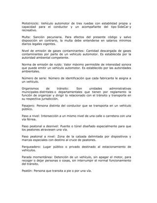 Mototriciclo: Vehículo automotor de tres ruedas con estabilidad propia y
capacidad para el conductor y un acompañante del tipo SideCar y
recreativo.
Multa: Sanción pecuniaria. Para efectos del presente código y salvo
disposición en contrario, la multa debe entenderse en salarios mínimos
diarios legales vigentes.
Nivel de emisión de gases contaminantes: Cantidad descargada de gases
contaminantes por parte de un vehículo automotor. Es establecida por la
autoridad ambiental competente.
Norma de emisión de ruido: Valor máximo permisible de intensidad sonora
que puede emitir un vehículo automotor. Es establecido por las autoridades
ambientales.
Número de serie: Número de identificación que cada fabricante le asigna a
un vehículo.
Organismos de tránsito: Son unidades administrativas
municipales distritales o departamentales que tienen por reglamento la
función de organizar y dirigir lo relacionado con el tránsito y transporte en
su respectiva jurisdicción.
Pasajero: Persona distinta del conductor que se transporta en un vehículo
público.
Paso a nivel: Intersección a un mismo nivel de una calle o carretera con una
vía férrea.
Paso peatonal a desnivel: Puente o túnel diseñado especialmente para que
los peatones atraviesen una vía.
Paso peatonal a nivel: Zona de la calzada delimitada por dispositivos y
marcas especiales con destino al cruce de peatones.
Parqueadero: Lugar público o privado destinado al estacionamiento de
vehículos.
Parada momentánea: Detención de un vehículo, sin apagar el motor, para
recoger o dejar personas o cosas, sin interrumpir el normal funcionamiento
del tránsito.
Peatón: Persona que transita a pie o por una vía.
 