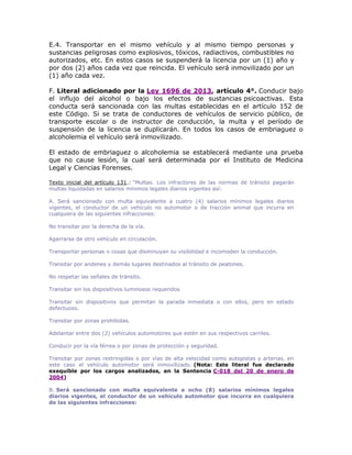 E.4. Transportar en el mismo vehículo y al mismo tiempo personas y
sustancias peligrosas como explosivos, tóxicos, radiactivos, combustibles no
autorizados, etc. En estos casos se suspenderá la licencia por un (1) año y
por dos (2) años cada vez que reincida. El vehículo será inmovilizado por un
(1) año cada vez.
F. Literal adicionado por la Ley 1696 de 2013, artículo 4°. Conducir bajo
el influjo del alcohol o bajo los efectos de sustancias psicoactivas. Esta
conducta será sancionada con las multas establecidas en el artículo 152 de
este Código. Si se trata de conductores de vehículos de servicio público, de
transporte escolar o de instructor de conducción, la multa y el período de
suspensión de la licencia se duplicarán. En todos los casos de embriaguez o
alcoholemia el vehículo será inmovilizado.
El estado de embriaguez o alcoholemia se establecerá mediante una prueba
que no cause lesión, la cual será determinada por el Instituto de Medicina
Legal y Ciencias Forenses.
Texto inicial del artículo 131.: “Multas. Los infractores de las normas de tránsito pagarán
multas liquidadas en salarios mínimos legales diarios vigentes así:
A. Será sancionado con multa equivalente a cuatro (4) salarios mínimos legales diarios
vigentes, el conductor de un vehículo no automotor o de tracción animal que incurra en
cualquiera de las siguientes infracciones:
No transitar por la derecha de la vía.
Agarrarse de otro vehículo en circulación.
Transportar personas o cosas que disminuyan su visibilidad e incomoden la conducción.
Transitar por andenes y demás lugares destinados al tránsito de peatones.
No respetar las señales de tránsito.
Transitar sin los dispositivos luminosos requeridos
Transitar sin dispositivos que permitan la parada inmediata o con ellos, pero en estado
defectuoso.
Transitar por zonas prohibidas.
Adelantar entre dos (2) vehículos automotores que estén en sus respectivos carriles.
Conducir por la vía férrea o por zonas de protección y seguridad.
Transitar por zonas restringidas o por vías de alta velocidad como autopistas y arterias, en
este caso el vehículo automotor será inmovilizado. (Nota: Este literal fue declarado
exequible por los cargos analizados, en la Sentencia C-018 del 20 de enero de
2004)
B. Será sancionado con multa equivalente a ocho (8) salarios mínimos legales
diarios vigentes, el conductor de un vehículo automotor que incurra en cualquiera
de las siguientes infracciones:
 