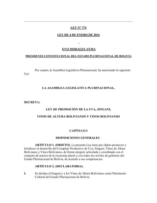 LEY N° 774
LEY DE 4 DE ENERO DE 2016
EVO MORALES AYMA
PRESIDENTE CONSTITUCIONAL DEL ESTADO PLURINACIONAL DE BOLIVIA
Por cuanto, la Asamblea Legislativa Plurinacional, ha sancionado la siguiente
Ley:
LA ASAMBLEA LEGISLATIVA PLURINACIONAL,
DECRETA:
LEY DE PROMOCIÓN DE LA UVA, SINGANI,
VINOS DE ALTURA BOLIVIANOS Y VINOS BOLIVIANOS
CAPÍTULO I
DISPOSICIONES GENERALES
ARTÍCULO 1. (OBJETO). La presente Ley tiene por objeto promover y
fortalecer el desarrollo del Complejo Productivo de Uva, Singani, Vinos de Altura
Bolivianos y Vinos Bolivianos, de forma integral, articulada y coordinada con el
conjunto de actores de la economía plural y con todos los niveles de gobierno del
Estado Plurinacional de Bolivia, de acuerdo a sus competencias.
ARTÍCULO 2. (DECLARATORIA).
I. Se declara al Singani y a los Vinos de Altura Bolivianos como Patrimonio
Cultural del Estado Plurinacional de Bolivia.
 
