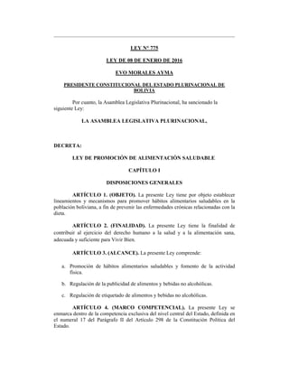 LEY N° 775
LEY DE 08 DE ENERO DE 2016
EVO MORALES AYMA
PRESIDENTE CONSTITUCIONAL DEL ESTADO PLURINACIONAL DE
BOLIVIA
Por cuanto, la Asamblea Legislativa Plurinacional, ha sancionado la
siguiente Ley:
LA ASAMBLEA LEGISLATIVA PLURINACIONAL,
DECRETA:
LEY DE PROMOCIÓN DE ALIMENTACIÓN SALUDABLE
CAPÍTULO I
DISPOSICIONES GENERALES
ARTÍCULO 1. (OBJETO). La presente Ley tiene por objeto establecer
lineamientos y mecanismos para promover hábitos alimentarios saludables en la
población boliviana, a fin de prevenir las enfermedades crónicas relacionadas con la
dieta.
ARTÍCULO 2. (FINALIDAD). La presente Ley tiene la finalidad de
contribuir al ejercicio del derecho humano a la salud y a la alimentación sana,
adecuada y suficiente para Vivir Bien.
ARTÍCULO 3. (ALCANCE). La presente Ley comprende:
a. Promoción de hábitos alimentarios saludables y fomento de la actividad
física.
b. Regulación de la publicidad de alimentos y bebidas no alcohólicas.
c. Regulación de etiquetado de alimentos y bebidas no alcohólicas.
ARTÍCULO 4. (MARCO COMPETENCIAL). La presente Ley se
enmarca dentro de la competencia exclusiva del nivel central del Estado, definida en
el numeral 17 del Parágrafo II del Artículo 298 de la Constitución Política del
Estado.
 