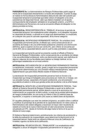 PARÁGRAFO 3o. La Administradora de Riesgos Profesionales podrá pagar el
monto de la incapacidad directamente o a través del empleador. Cuando el pago
se realice en forma directa la Administradora deducirá del valor del subsidio por
incapacidad temporal el porcentaje que debe cotizar el trabajador a los otros
subsistemas de Seguridad Social, valor que deberá trasladar con el aporte
correspondiente del empleador señalado en el parágrafo anterior, a la EPS o
Administradora de Pensiones a la cual se encuentre afiliado el trabajador en los
plazos previstos en la ley.

ARTÍCULO 4o. REINCORPORACIÓN AL TRABAJO. Al terminar el período de
incapacidad temporal, los empleadores están obligados, si el trabajador recupera
su capacidad de trabajo, a ubicarlo en el cargo que desempeñaba, o a reubicarlo
en cualquier otro para el cual esté capacitado, de la misma categoría.

ARTÍCULO 5o. INCAPACIDAD PERMANENTE PARCIAL. Se considera como
incapacitado permanente parcial, al afiliado que, como consecuencia de un
accidente de trabajo o de una enfermedad profesional, presenta una disminución
definitiva, igual o superior al cinco por ciento 5%, pero inferior al cincuenta por
ciento 50% de su capacidad laboral, para lo cual ha sido contratado o capacitado.

La incapacidad permanente parcial se presenta cuando el afiliado al Sistema
General de Riesgos Profesionales, como consecuencia de un accidente de trabajo
o de una enfermedad profesional, sufre una disminución parcial, pero definitiva en
alguna o algunas de sus facultades para realizar su trabajo habitual, en los
porcentajes establecidos en el inciso anterior.

ARTÍCULO 6o. DECLARACIÓN DE LA INCAPACIDAD PERMANENTE PARCIAL.
La declaración, evaluación, revisión, grado y origen de la incapacidad permanente
parcial serán determinados por una comisión médica interdisciplinaria, según la
reglamentación que para estos efectos expida el Gobierno Nacional.

La declaración de incapacidad permanente parcial se hará en función a la
incapacidad que tenga el trabajador para procurarse por medio de un trabajo, con
sus actuales fuerzas, capacidad y formación profesional, una remuneración
equivalente al salario o renta que ganaba antes del accidente o de la enfermedad.

ARTÍCULO 7o. MONTO DE LA INCAPACIDAD PERMANENTE PARCIAL. Todo
afiliado al Sistema General de Riesgos Profesionales a quien se le defina una
incapacidad permanente parcial, tendrá derecho a que se le reconozca una
indemnización en proporción al daño sufrido, a cargo de la entidad administradora
de riesgos profesionales, en una suma no inferior a dos (2) salarios base de
liquidación, ni superior a veinticuatro (24) veces su salario base de liquidación.

En aquellas patologías que sean de carácter progresivo, se podrá volver a calificar
y modificar el porcentaje de la pérdida de la capacidad laboral. En estos casos, la
Administradora sólo estará obligada a reconocer el mayor valor resultante de
restarle al monto de la nueva indemnización el valor previamente reconocido
actualizado por IPC, desde el momento del pago hasta la fecha en la que se
efectúe el nuevo pago.

El Gobierno Nacional determinará, periódicamente, los criterios de ponderación y
la tabla de evaluación de incapacidades, para determinar la disminución en la
capacidad laboral. Hasta tanto se utilizará el Manual Unico de Calificación de
Invalidez vigente a la fecha de la calificación.

ARTÍCULO 8o. REUBICACIÓN DEL TRABAJADOR. Los empleadores están
obligados a ubicar al trabajador incapacitado parcialmente en el cargo que
 
